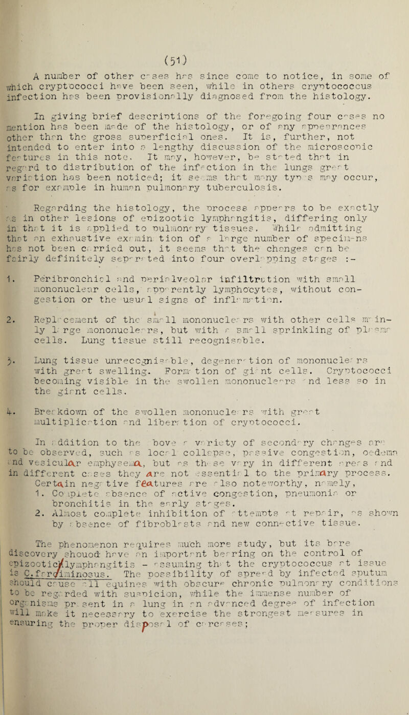 (50 A number of other cases has since come to notice, in some of which cryptococci have been seen, while in others cryotococcus infection hrs been provisionally diagnosed from the histology. In giving brief descriptions of the foregoing four c^s^s no mention has been mr.de of the histology, or of any appearances other than the gross superficial ones. It is, further, not intended to enter into a lengthy discussion of the microscopic features in this note. It may, however, be stated that in regard to distribution of the infection in the lungs great variation has been noticed; it seems that many tyr s may occur, as for example in human Pulmonary tuberculosis. Regarding the histology, the process appears to be exactly r.s in other lesions of epizootic lymphangitis, differing only in that it is applied to Pulmonary' tissues. While admitting that an exhaustive exarnin tion of a large number of specimens has not been carried out, it seems that the changes can be fairly definitely separated into four overlapping stages 1. Peribronchial and Perialveolar infiltration with small mononuclear cells, apparently lymphocytes, without con¬ gestion or the usual signs of inflame tion. 2. Replacement of the small mononuclears with other cells nr in¬ ly 1.'rge mononuclears, but with a small sprinkling of plasma- cells. Lung tissue still recognisable. Lung tissue unrecognisable', degeneration of mononuclears with great swelling. Form*tion of gi nt cells. Cryotococci becoming visible in the swollen mononuclears - nd less so in the giant cells. d. Breakdown of the swollen mononuclears with great multiplication and liberation of cryotococci. In addition to the hove a variety of secondary changes ore to be observed, such as local collapse, passive congestion, oedema ; nd vesicular emphysema., but as th- se vr ry in different areas and in different cases they Are not essentir 1 to the primary process. Certain negative features are also noteworthy, namely, 1. Complete absence of active congestion, pneumonia or bronchitis in the early stages. 2. Almost complete inhibition of attempts at repair, ris shown by absence of fibroblasts and new connective tissue. The phenomenon requires much more study, but its bare discovery shouod have an important bearing on the control of epizooticj^lymphangitis - assuming that the cryptococcus at issue is C. farqriminosus. The possibility of spread by infected sputum should cause 'll equines with obscure chronic pulmonary conditions to be regarded with suspicion, while the immense number of organisms pr sent in a lung in an advanced degree of infection will make it necessary to exercise the strongest measures in ensuring the proper disposal of carcases;