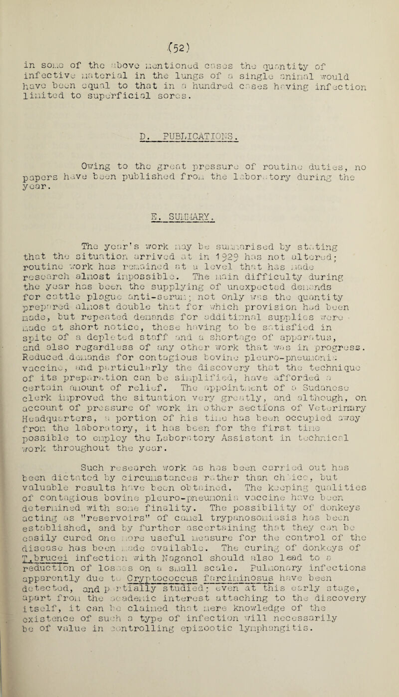in soi.iG of the above mentioned cases infective material in the lungs of a have been equal to that in a hundred United to superficial sores. the quantity of single animal would cases having infection D. PUBLICATIONS. Owing to the great pressure of routine duties, no papers have been published from the labor,.;tory during the year. E. SUMMARY. The year’s work nay be summarised by stating that the situation arrived at in 1 929 has not altered; routine work has remained at a level that has node research almost impossible. The main difficulty during the year has been the supplying of unexpected demands for cattle plague anti-serum; not only was the quantity prepared almost double that for which provision had. been made, but repeated demands for additional supplies were made at short notice, these having to be satisfied in spite of a depleted staff and a shortage of apparatus, and also regardless of any other work that was in progress. Reduced .demands for contagious bovine pieuro-pneumonia vaccine, and particularly the discovery that the technique of its preparation can be simplified, have afforded a certain amount of relief. The appointment of a Sudanese clerk improved the situation very greatly, and although, on account of pressure of work in other sections of Veterinary Headquarters, a portion of his time has been occupied away from the laboratory, it has been for the first time possible to employ the Laboratory Assistant in technical work throughout the year. out ha; Such research work as has been carried been dictated by circumstances rather than ch'ieo, but valuable results have been obtained. The keeping qualities of contagious bovine pieuro-pneunonia vaccine have been determined with some finality. The possibility of donkeys acting a ’’reservoirs” of camel trypanosomiasis has been established, and by further ascertaining that they can be easily cured one more useful measure for the control of the disease has been . ade available. The curing of donkeys of T.brucei infection with Noganol should also lead to a reduction of losses on a small scale, pulmonary infections apparently due to Cryptoeoccus fareiningsub have been detected, and P wtially studied” even at this early stage, apart from the academic interest attaching to the discovery itself, it can be claimed that mere knowledge of the existence of such a type of infection will necessarily be of value in controlling epizootic lymphangitis.