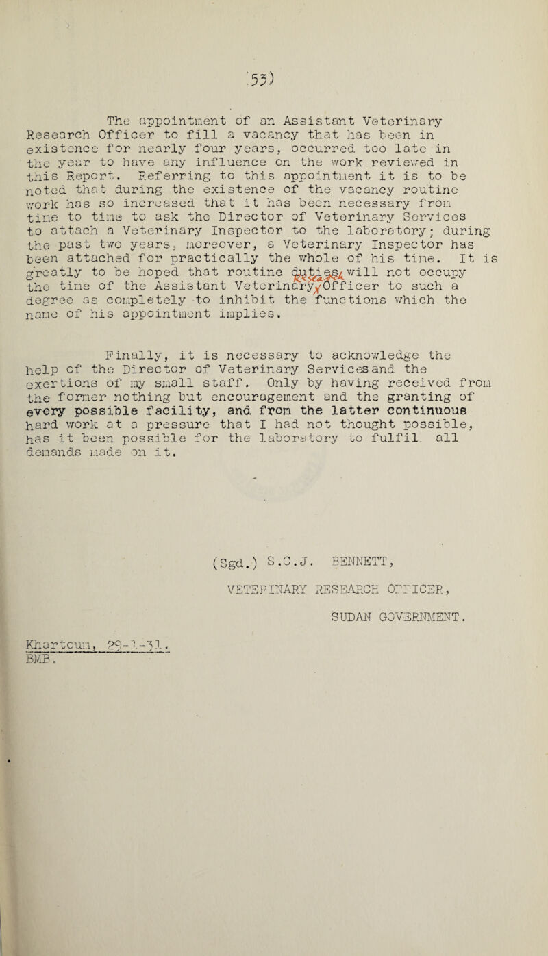 The appointment of an Assistant Veterinary Research Officer to fill a vacancy that has been in existence for nearly four years, occurred too late in the year to have any influence on the work reviewed in this Report. Referring to this appointment it is to be noted that during the existence of the vacancy routine work has so increased that it has been necessary from time to time to ask the Director of Veterinary Services to attach a Veterinary Inspector to the laboratory; during the past two years, moreover, a Veterinary Inspector has been attached for practically the whole of his time. It is greatly to be hoped that routine (j^hieg^will not occupy the time of the Assistant Veterinary^Officer to such a degree as completely to inhibit the functions which the name of his appointment implies. Finally, it is necessary to acknowledge the help of the Director of Veterinary Services and the exertions of my small staff. Only by having received from the former nothing but encouragement and the granting of every possible facility, and from the latter continuous hard work at a pressure that I had not thought possible, has it been possible for the laboratory to fulfil, all demands made on it. (Sgd.) S.C.J. BENNETT, VETERINARY RESEARCH OFFICER, SUDAN GOVERNMENT. Kh a r t cun, 29 ~ 1 - S1. BMB.