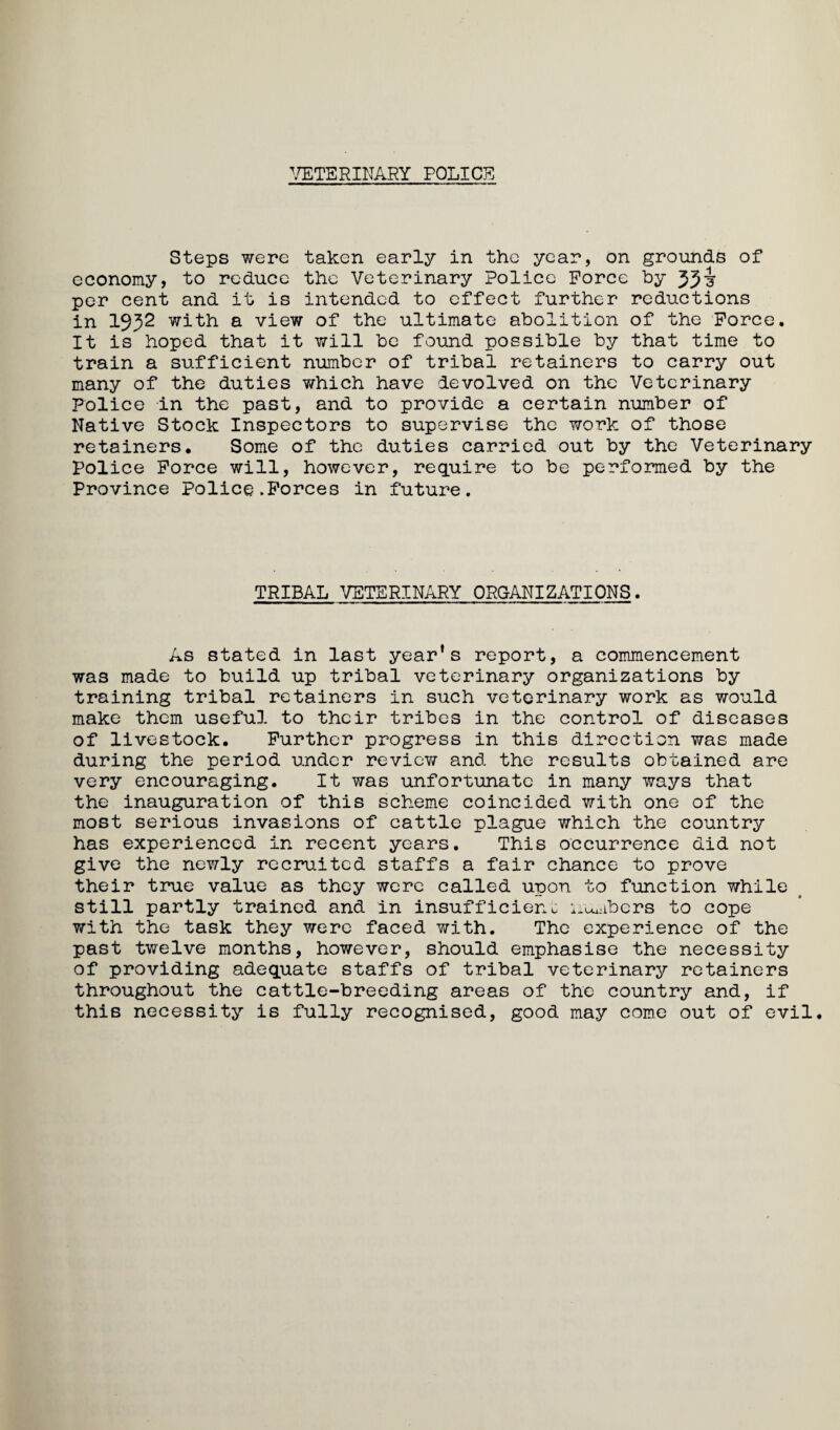 \rETERINARY POLICE Steps were taken early in the year, on grounds of economy, to reduce the Veterinary Police Force by 55i per cent and it is intended to effect further reductions in 1952 with a view of the ultimate abolition of the Force. It is hoped that it will be found possible by that time to train a sufficient number of tribal retainers to carry out many of the duties which have devolved on the Veterinary Police in the past, and to provide a certain number of Native Stock Inspectors to supervise the work of those retainers. Some of the duties carried out by the Veterinary Police Force will, however, require to be performed by the Province Police.Forces in future. TRIBAL VETERINARY ORGANIZATIONS. As stated in last year's report, a commencement was made to build up tribal veterinary organizations by training tribal retainers in such veterinary work as would make them useful to their tribes in the control of diseases of livestock. Further progress in this direction was made during the period under review and the results obtained are very encouraging. It was unfortunate in many ways that the inauguration of this scheme coincided with one of the most serious invasions of cattle plague which the country has experienced in recent years. This occurrence did not give the newly recruited staffs a fair chance to prove their true value as they were called upon to function while still partly trained and in insufficient i.tuiibers to cope with the task they were faced with. The experience of the past twelve months, however, should emphasise the necessity of providing adequate staffs of tribal veterinary retainers throughout the cattle-breeding areas of the country and, if this necessity is fully recognised, good may come out of evil.