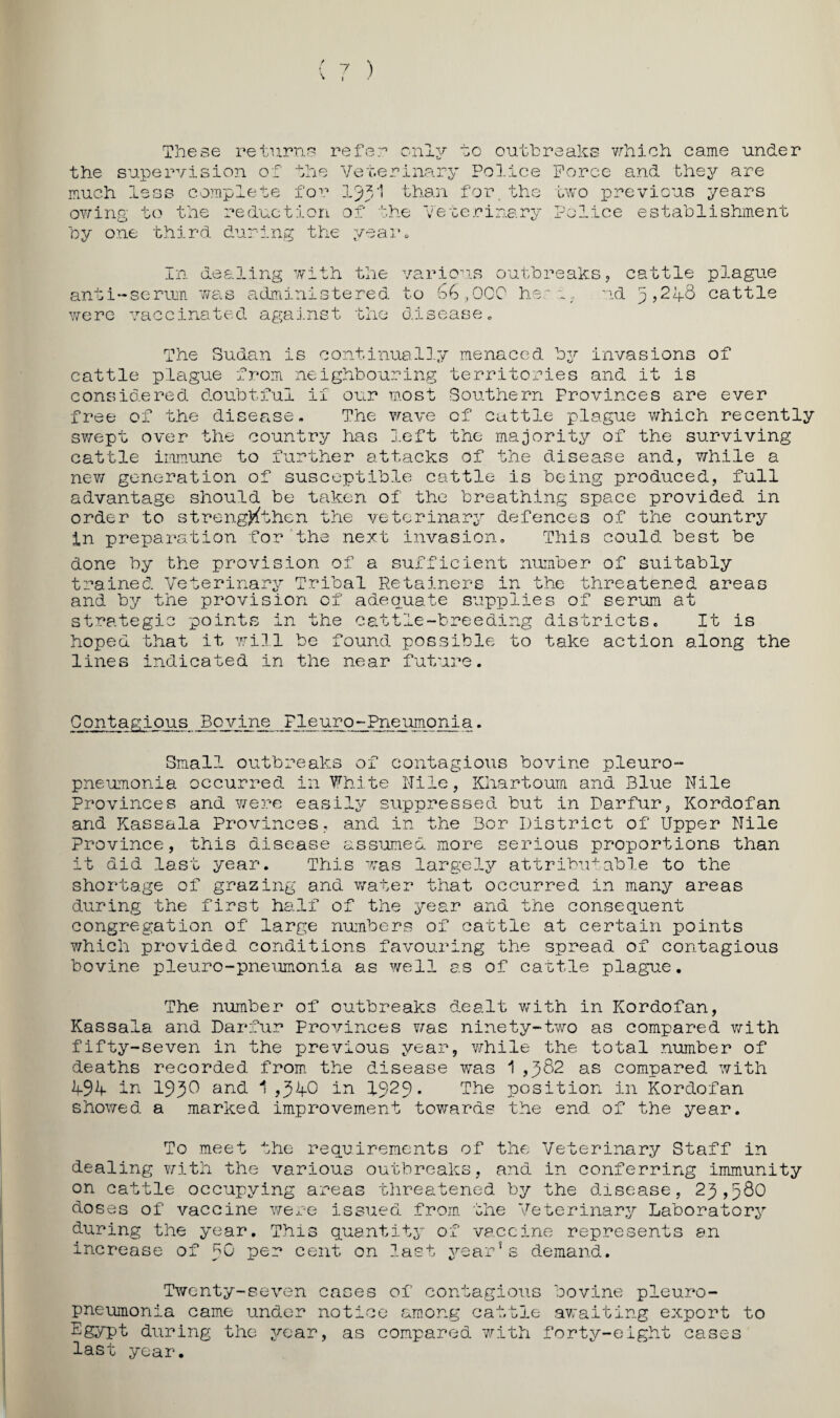 These returns refer only to outhreahs which came under the supervisio?! of the Veterinary Police much less complete Ij^i than for. the ov7ing to the reduction of the veterinary hy one third during the yeaiu Force and they are two previous years Police establishment In dealing with the anti‘-serum Y/ais administered various outbreaksj cattle plague to heri. ud 5,21f8 cattle were vaccinated ag;aj.nst the disease „ The Sudan is continual3.y menaced invasions of cattle plague from neighbouring territories and it is considered doubtful if our m.ost Southern Provinces are ever free of the disease. The Y/ave of cattle plague v/hich recently swept over the country has left the ma-jority of the surviving cattle immune to further attacks of the disease and, while a nev/ generation of susceptible cattle is being produced, full advantage should be taken of the breathing space provided in order to streng)^then the veterinary defences of the country In preparation for‘the next invasion. This could best be done by the provision of a sufficient number of suitably trained Veterinary Tribal Retainers in the threatened areas and by the provision of adequate supplies of serum at strategic points in the cattle-breeding districts. It is hoped that it will be found possible to take action along the lines indicated in the near future. Contagious Bovine Fleuro-Pneumonia. Small outbreaks of contagious bovine pleuro¬ pneumonia occurred in White Nile, Khartoum and Blue Nile Provinces and were easily suppressed but in Darfur, Kordofan and Kassala Provinces., and in the Bor District of Upper Nile Province, this disease assumed more serious proportions than it did last year. This was large3-y attribu+able to the shortage of grazing and water that occurred in many areas during the first half of the year and the consequent congregation of large numbers of cattle at certain points which provided conditions favouring the spread of contagious bovine pleuro-pneumonia as well as of cavtle plague. The number of outbreaks dealt with in Kordofan, Kassala and Darfur Provinces Yvas ninety-two as compared with fifty-seven in the previous year, while the total number of deaths recorded from the disease was 1 ,5^2 as compared with lf9V in 193^ and 1 ,3^0 in 1929* The position in Kordofan showed a marked improvement towards the end of the year. To meet the requirements of the Veterinary Staff in dealing Y7ith the various outbreaks, and in conferring immunity on cattle occupying ar'eas threatened by the disease, 23,580 doses of vaccine were issued from, the Veterinarjr Laboratory during the year. This quantity of vaccine represents an increase of 5^ cent on last year*s demand. Twenty-seven cases of contagious bovine pleuro¬ pneumonia came under notice among cattle avraiting export to Egypt during the year, as compared Y.’’ith forty-eight cases last year.