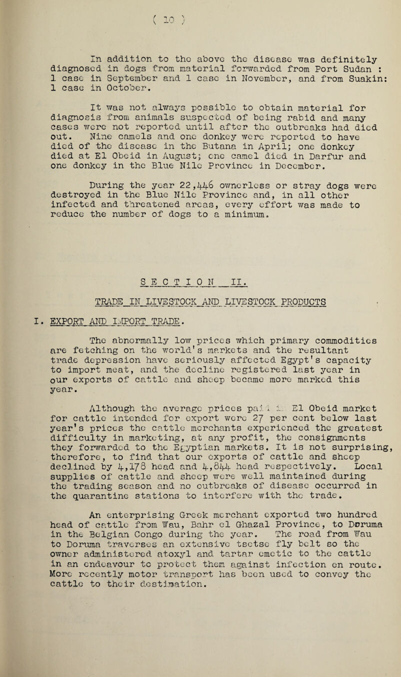 diagnosed in dogs from material for'/zarded from Port Sudan : 1 case in September and 1 case in November, and from Suakin: 1 case in October. It was not always possible to obtain material for diagnosis from animals suspected of being rabid and many cases were not reported until after the outbreaks had died out. Nine camels and one donkey were reported to have died of the disease in the Butana in April; one donkey died at El Obeid in August; cne camel died in Darfur and one donkey in the Blue Nile Province in December. During the year 22,4.46 ownerless or stray dogs were destroyed in the Blue Nile Province and, in all other infected and threatened areas, every effort was made to reduce the number of dogs to a minimum. SECTION _II. TRADE IN LIVESTOCK AND LIVESTOCK PRODUCTS export and I:vIPQRT TRADE. The abnormally lovz prices which primary commodities are fetching on the world’s markets and the resultant trade depression have seriously affected Egypt’s capacity to import meat, and the decline registered last year in our exports of cattle and sheep became more marked this year. Although the average prices pai l i. El Obeid market for cattle intended for export vzero 2/ per cent below last year’s prices the cattle merchants experienced the greatest difficulty in marketing, at any profit, the consignments they forvzarded to the Egyptian markets. It is not surprising therefore, to find that our exports of cattle and sheep declined by 45I7S head and 4->S44 head respectively. Local supplies of cattle and sheep vzere well maintained during the trading season and no outbreaks of disease occurred in the quarantine stations to interfere with the trade. An enterprising Greek merchant exported two hundred head of cattle from ¥au, Bahr el Ghazal Province, to Doruma in the Belgian Congo during the year. The road from Yfau to Doruma traverses an extensive tsetse fly belt so the owner administered atoxyl and tartar emetic to the cattle in an endeavour to protect them against infection en route. More recently motor transport has been used to convey the cattle to their dostj.jDation.