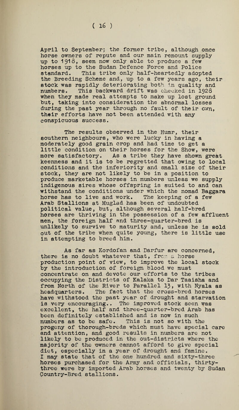 ( 16 ) April to September; the former tribe, although once horse owners of repute and our main remount supply up to seem now only able to produce a few horses up to the Sudan Defence Force and Police standard. This tribe only half-heartedly adopted the Breeding Scheme and, up to a few years ago, their stock was rapidly deteriorating both in quality and numbers. This backward drift was checked in I928 when they made real attempts to make up lost ground but, taking into consideration the abnormal losses during the past year through no fault of their own, their efforts have not been attended with any conspicuous success. The results observed in the Hiimr, their southern neighbours, who were lucky in having a moderately good grain crop and had time to get a little condition on their horses for the Show, were more satisfactory. As a tribe they have shown great keenness and it is to be regretted that owing to local conditions and the inferiority and small size of their stock, they are not likely to be in a position to produce marketable horses in numbers unless we supply indigenous sires whose offspring is suited to and can withstand the conditions under which the nomad Baggara horse has to live and v/ork. The keeping of a few Arab Stallions at Muglad has been of undoubted political value, but, although several half-bred horses are thriving in the possession of a few affluent men, the foreign half and three-quarter-bred is unlikely to survive to maturity and, unless he is sold out of the tribe when quite young, there is little use in attempting to breed him. As far as Kordofan and Darfur are concerned, there is no doubt whatever that, frc:.^ u horse production point of viev/-, to improve the local stock by the introduction of foreign blood we must concentrate on and devote our efforts to the tribes occupying the Districts of Kalaka to Dar Taaisha and from North of the River to Parallel I3, with Nyala as headquarters. The fact that the cross-bred horses have withstood the past year of drought and starvation is very encouraging.. The improved stock seen was excellent, the half and three-quarter-bred Arab has been definitely established and is now in such numbers as to be safe. This is not so with the progeny of thorough-breds which must have special care and attention, and good results in numbers are not likely to be produced in the out-districts where the majority of the owners cannot afford to give special diet, especially in a year of drought and famine. I may state that of the one hundred and sixty-three horses purchased for the Army and officials, thirty- three were by imported Arab horses and twenty by Sudan Country-Bred stallions.