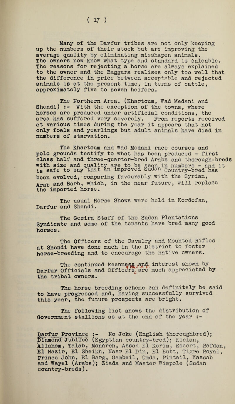 ( 17 ) Manj'” of the Darfur tribes are not only keeping up the numbers of their stock but are improving the average quality by eliminating misshapen animals. The owners now know what type and standard is Saleable, The reasons for rejecting a horse are always explained to the owner and the Baggara realises only too well that the difference in price between acceptsble and rejected animals is at the present time, in terns of cattle, approximately five to seven heifers. The Northern Area. (Khartoum, Wad Medani and Shendi) With the exception of the towns, where horses are produced under artificial conditions, the area has suffered very severely. Prom reports received at various times during the year it appears that not only foals and yearlings but adult animals have died in numbers of starvation. The Khartoxim and Wad Medani race courses and polo grounds testify to what has been produced - first class half and three-quarter-bred Arabs and thorough-breds with size and quality are to be seen in numbers - and it is safe to say that an improved Sudan Oountry-bred has been evolved, comparing favourably with the Syrian, Arab and Barb, which, in the near future, will replace the imported horse. The usual Horse Shows were held in Kordofan, Darfur and Shendi. The Gezira Staff of the Sudan Plantations Syndicate and some of the tenants have bred many good horses. The Officers of the Cavalry and Mounted Rifles at Shendi have done much in the District to foster horse-breeding and to encourage the native owners. The continued keenna^^aji(J_ interest shown by Darfur Officials and Officdi^are'much appreciated by the tribal owners. The horse breeding scheme can definitely be said to have progressed and, having successfully survived this year, the future prospects arc bright. The following list shows the distribution of Government stallions as at the end of the year :- Darfur Province No Joke (English thoroughbred); Diamond Jubilee (Egyptian country-bred); Kiclan, ‘Allahom, Talab, Monarch, Assad El Kerin, Escort, Rafdan, El Nazir, El Sheikh, Nasr El Din, El Butt, Tigre Royal, prince John, El Barg, Gambeil, Cmda, Pintail, Kassab and Wayel (Arabs); Ziada and Master Y/impole (Sudan country-breds).