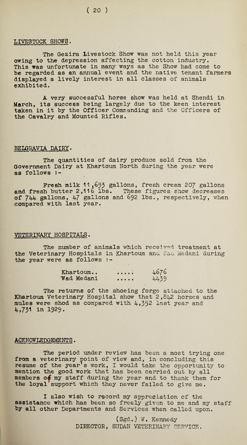 ( 20 ) LIVESTOCK SHOWS. The Gezira Livestock Show was not held this year owing to the depression affecting the cotton industry. This was unfortunate in many ways as the Show had come to be regarded as an annual event and the native tenant farmers displayed a lively interest in all classes of animals exhibited. A very successful horse show was held at Shendi in March, its success being largely due to the keen interest taken in it by the Officer Comirianding and the Officers of the Cavalry and Mounted Rifles, BELGRAVIA DAIRY. The quantities of dairy produce sold from the Government Dairy at Khartoum North during the year were as follows Fresh milk 11 ,^95 gallons, fresh cream 20/ gallons and fresh butter 2,11b lbs. These figures show decreases of 7Mf gallons, 47 gallons and 692 lbs., respectively, when compared with last year. VETERINARY HOSPITALS. The number of animals which recelv'^d treatment at the Veterinary Hospitals in Khartoum ana r/aa Medani during the year were as follows Khartoum.. ...,; 4^7^ Wad Medani . 4499 The returns of the shoeing forge attached to the Khartoum Veterinary Hospital show that 2,642 horses and mules were shod as compared with 4>952 lust year and 4,79i in 1929. ACKNOWLEDGEMENTS. The period under review has been a most trying one from a veterinary point of view and, in concluding this resume of the year’s work, I would take the opportunity to mention the good work that has been carried out by all members my staff during the year and to thank them for the loyal support which they never failed to give me. I also wish to record my appreciation of the assistance which has been so freely given to me and my staff by all other Departments and Services when called upon. (Sgd.) ¥, Kenne dy DIRECTOR, SUDAN VETERINARY SERVICE.
