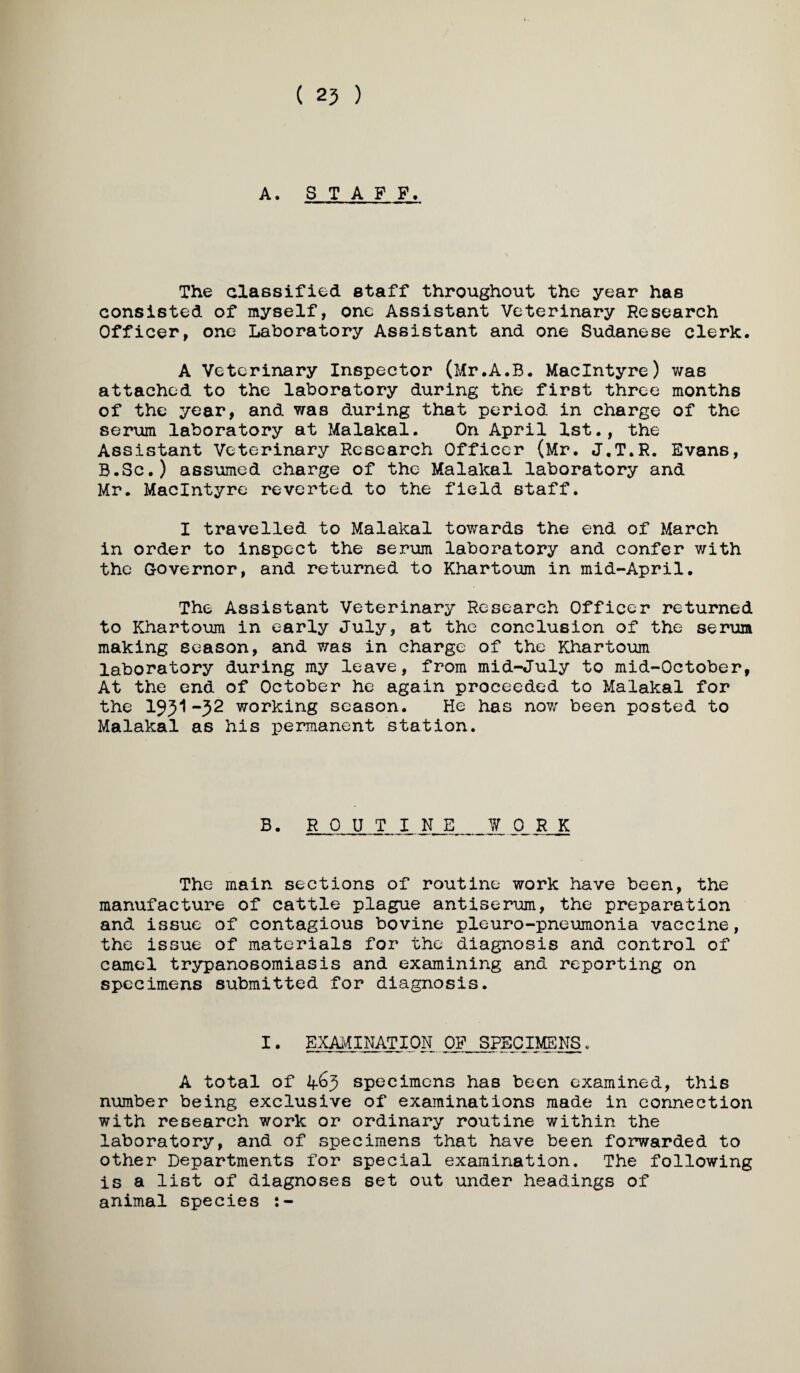 ( 25 ) A. STAFF. The classified staff throughout the year has consisted of myself, one Assistant Veterinary Research Officer, one Laboratory Assistant and one Sudanese clerk. A Veterinary Inspector (Mr.A.B. MacIntyre) v/as attached to the laboratory during the first three months of the year, and was during that period in charge of the serum laboratory at Malakal. On April 1st., the Assistant Veterinary Research Officer (Mr. J.T.R. Evans, B.Sc.) assumed charge of the Malakal laboratory and Mr. MacIntyre reverted to the field staff. I travelled to Malakal towards the end of March in order to inspect the serum laboratory and confer with the Governor, and returned to Khartoum in mid-April. The Assistant Veterinary Research Officer returned to Khartoum in early July, at the conclusion of the serum making season, and was in charge of the Khartoum laboratory during my leave, from mid-July to mid-October, At the end of October he again proceeded to Malakal for the 19^1-52 working season. He has now been posted to Malakal as his permanent station. B. R 0 U T I iLJ_1. SL R K The main sections of routine work have been, the manufacture of cattle plague antiserum, the preparation and issue of contagious bovine pleuro-pneumonia vaccine, the issue of materials for the diagnosis and control of camel trypanosomiasis and examining and reporting on specimens submitted for diagnosis. I• EXAMINATION OF SPECIMENS. A total of 2f65 specimens has been examined, this number being exclusive of examinations made in connection with research work or ordinary routine within the laboratory, and of specimens that have been forwarded to other Departments for special examination. The following is a list of diagnoses set out under headings of animal species :-