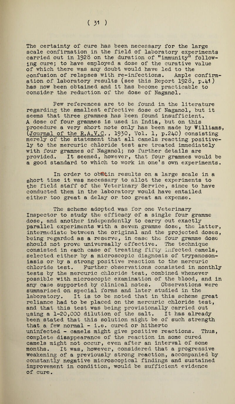 The certainty of cure has been necessary for the large scale confirmation in the field of laboratory experiments carried out in 1928 on the duration of **immunity’* follow¬ ing cure; to have employed a dose of the curative value of which there v/as any doubt would have led to the confusion of relapses with re-infections. Ample confirm¬ ation of laboratory results (see this Report 1928, p.2|.1 ) has now been obtained and it has become practicable to consider the reduction of the dose of Naganol. Pev;- references are to be found in the literature regarding the smallest effective dose of Naganol, but it seems that three grammes has been found insufficient. A dose of four grammes is used in India, but on this procedure a very short note only has been made by Williams, (journal of the R.A.V.C. , 1930> Vol. 1, p.21f0) consisting merely of the statement that all camels reacting positive¬ ly to the mercuric chloride test are treated immediately with four grammes of Naganol; no further details are provided. It seemed, however, that four grammes would be a good standard to v/hich to work in one’s ov/n experiments. In order to ohgvtin results on a large scale in a short time it v/as necessary to allot the experiments to the field staff of the Veterinary Service, since to have conducted them in the laboratory would have entailed either too great a delay or too great an expense. The scheme adopted was for one Veterinary Inspector to study the efficacy of a single four gramme dose, and another independently to carry out exactly parallel experiments with a seven gramme dose, the latter, intermediate between the original and the projected doses, being regarded as a reserve, in case the four gramme dose should not prove universally effective. The technique consisted in each case of treating fifty infected camels, selected either by a microscopic diagnosis of trypanosom¬ iasis or by a strong positive reaction to the mercuric chloride test. Further observations consisted in monthly tests by the mercuric chloride test, combined v/henever possible with microscopic examination of the blood, and in any case supported by clinical notes. Observations were summarised on special forms and later studied in the laboratory. It is to be noted that in this scheme great reliance had to be placed on the mercuric chloride test, and that this test was being provisionally carried out using a 1-20,000 dilution of the salt. It has already been stated that this solution might be of such strength that a few normal ~ i.e. cured or hitherto uninfected - camels might give positive reactions. Thus, complete disappearance of the reaction in some cured camels might not occur, even after an interval of some months. It was, however, considered that a progressive weakening of a previously strong reaction, accompanied by constantly negative microscopical findings and sustained improvement in condition, would be sufficient evidence of cure.