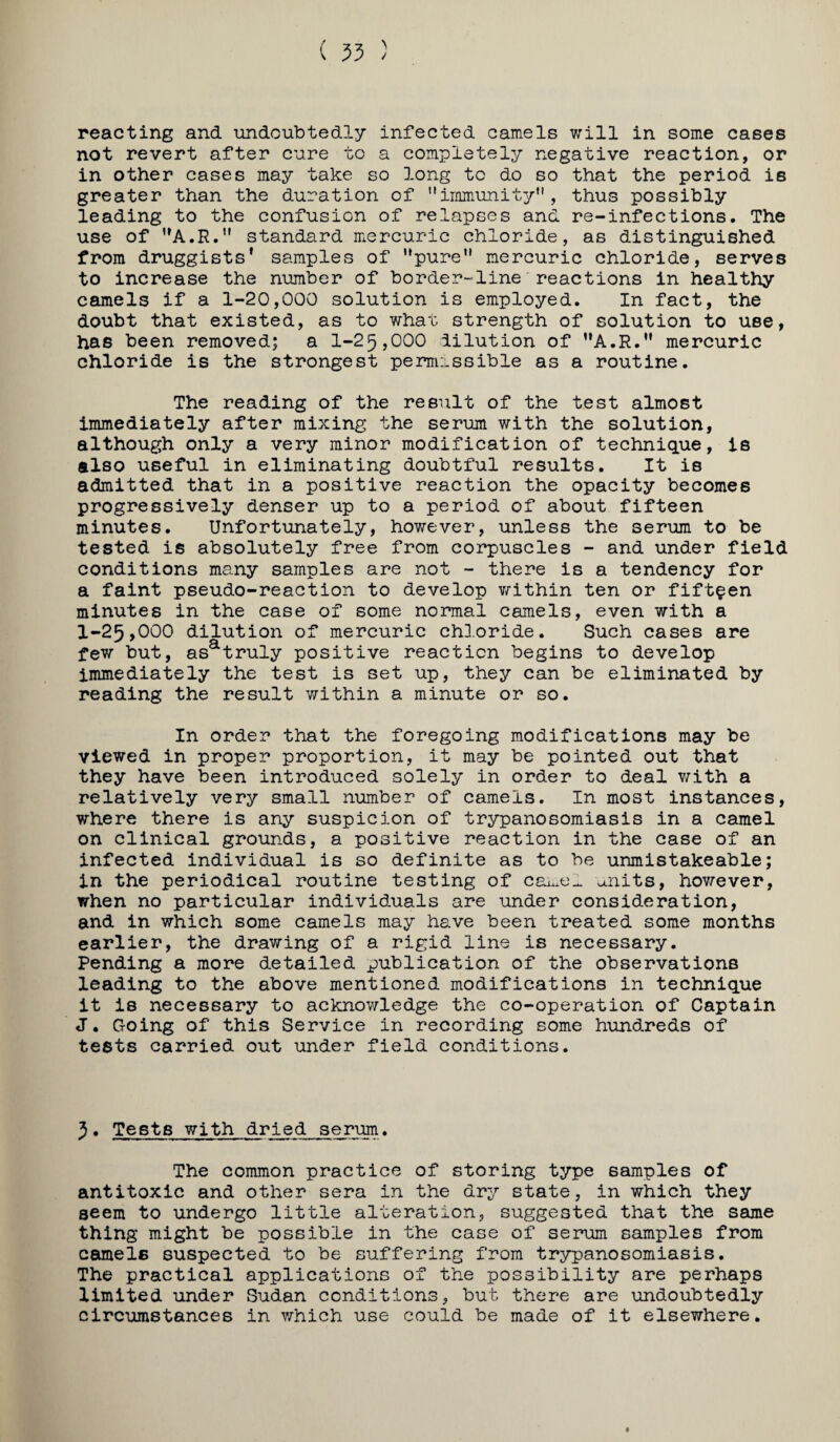 reacting and undoubtedly infected camels will in some cases not revert after cure to a completely negative reaction, or in other cases may take so long to do so that the period is greater than the duration of immunity, thus possibly leading to the confusion of relapses and re-infections. The use of standard mercuric chloride, as distinguished from druggists* samples of pure mercuric chloride, serves to increase the number of border-line'reactions in healthy camels if a 1-20,000 solution is employed. In fact, the doubt that existed, as to what strength of solution to use, has been removed; a 1-25,000 dilution of **A.R. mercuric chloride is the strongest permissible as a routine. The reading of the result of the test almost immediately after mixing the serum with the solution, although only a very minor modification of technique. Is also useful in eliminating doubtful results. It is admitted that in a positive reaction the opacity becomes progressively denser up to a period of about fifteen minutes. Unfortunately, however, unless the serum to be tested is absolutely free from corpuscles - and under field conditions many samples are not - there is a tendency for a faint pseudo-reaction to develop v/ithin ten or fifteen minutes in the case of some normal camels, even with a 1-25,000 dilution of mercuric chloride. Such cases are few but, as^truly positive reaction begins to develop immediately the test is set up, they can be eliminated by reading the result within a minute or so. In order that the foregoing modifications may be viewed in proper proportion, it may be pointed out that they have been introduced solely in order to deal with a relatively very small number of camels. In most instances, where there is any suspicion of trypanosomiasis in a camel on clinical grounds, a positive reaction in the case of an infected individual is so definite as to be unmistakeable; in the periodical routine testing of u.nits, hov/ever, when no particular individuals are under consideration, and in which some camels may have been treated some months earlier, the drawing of a rigid line is necessary. Pending a more detailed publication of the observations leading to the above mentioned modifications in technique it is necessary to acknov/ledge the co-operation of Captain J. Going of this Service in recording some hundreds of tests carried out under field conditions. 5. Tests with dried serum. The common practice of storing type samples of antitoxic and other sera in the dry state, in which they seem to undergo little alteration, suggested that the same thing might be possible in the case of serum samples from camels suspected to be suffering from trypanosomiasis. The practical applications of the possibility are perhaps limited under Sudan conditions, but there are undoubtedly circumstances in which use could be made of it elsewhere.