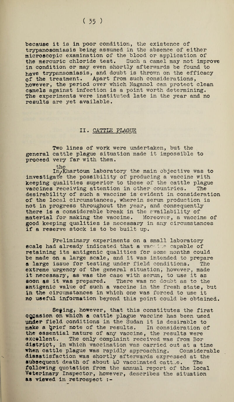 ( 55 ) because it is in poor condition, the existence of trypanosomiasis being assumed in the absence of either microscopic examination of the blood or application of the mercuric chloride test. Such a camel may not improve in condition or may even shortly afterv/ards be found to have trypansomiasis, and doubt is thrown on the efficacy of the treatment. Apart from such considerations, however, the period over which Naganol can protect clean camels against infection is a point worth determining. The experiments were instituted late in the year and no results are yet available. II. CATTLE PLAGUE Two lines of work were undertaken, but the general cattle plague situation made it impossible to proceed very far with them. the In/Khartoum laboratory the main objective was to investigate the possibility of producing a vaccine with keeping qualities superior to those of the cattle plague vaccines receiving attention in other countries. The desirability of such a vaccine is* evident in consideration of the local circumstances, wherein serum production is not in progress throughout the year, and consequently there is a considerable break in the availability of material for making the vaccine. Moreover, a vaccine of good keeping qualities is necessary in any circumstances if a reserve stock is to be built up. Preliminary experiments on a small laboratory scale had already indicated that a vac^i .p capable of retaining its antigenic qualities for some months could be made on a large scale, and it was intended to prepare a large issue for testing under field conditions. The extreme urgency of the general situation, however, made it necessary, as was the case with serum, to use it as soon as it was prepared. There was no doubt as to the antigenic value of such a vaccine in the fresh state, but in the circumstances in which one was forced to use it no useful information beyond this point could be obtained. Sefing, however, that this constitutes the first Oj^asion on which a cattle plague vaccine has been used under field conditions in the Sudan it is desirable to make a ^rief note of the results. In consideration of the essential nature of any vaccine, the results were excellent. The only complaint received was from Bor district, in which vaccination was carried out at a time when cattle plague was rapidly approaching. Considerable dissatisfaction was shortly afterv/'ards expressed at the subsequent death of about ifO vaccinated catt-.e. The following quotation from the annual report of the local Veterinary Inspector, however, describes the situation as viewed in retrospect