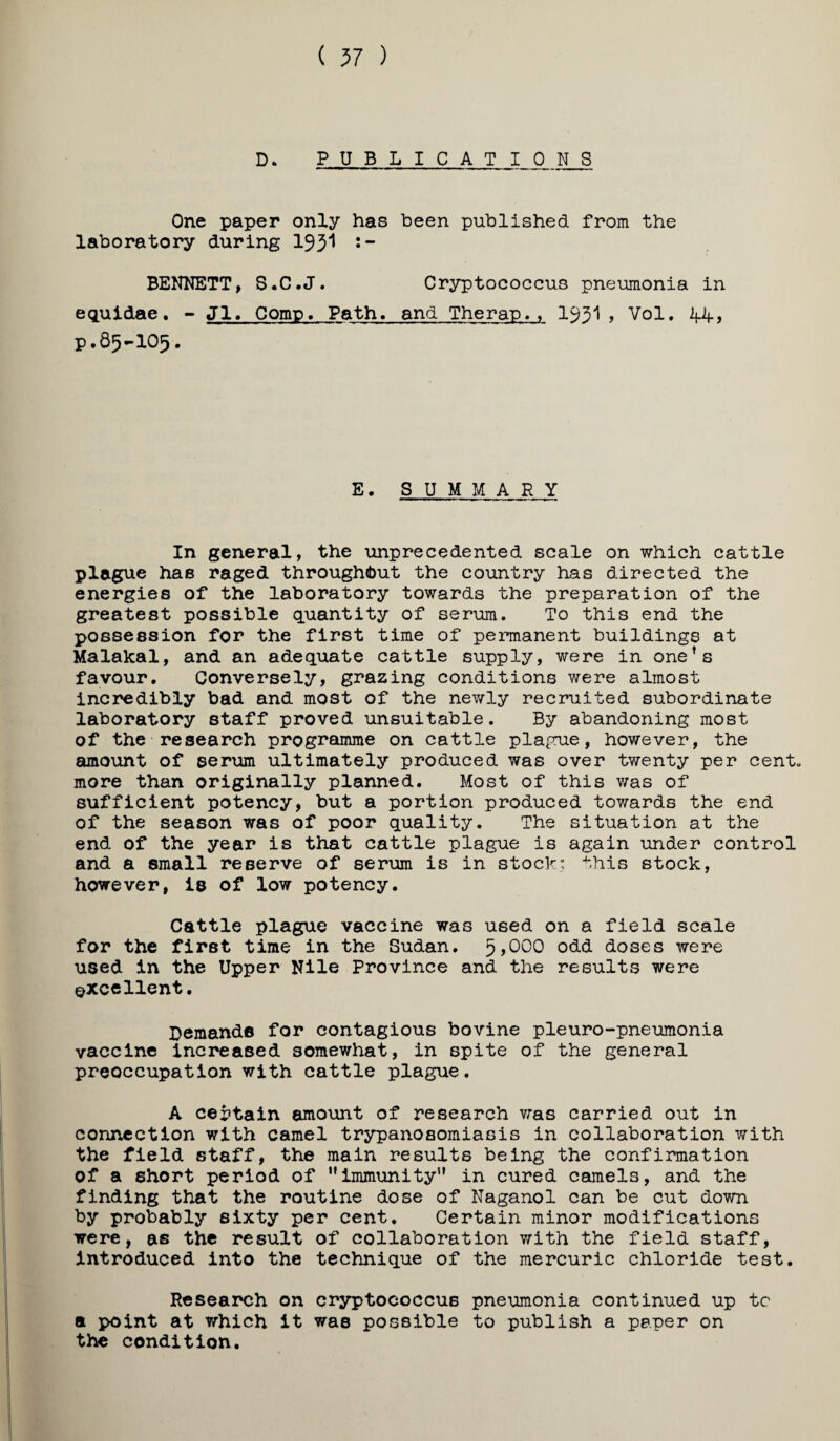 ( 57 ) D. PUBLICATIONS One paper only has been published from the laboratory during 193'* •“ BENNETT, S-C.J. Cryptococcus pneumonia in equidae. - Jl, Comp. Path, and Therap., I93I, Vol, 44, p.85-105. E. SUM MARY In general, the unprecedented scale on which cattle plague has raged throughibut the country has directed the energies of the laboratory towards the preparation of the greatest possible quantity of serum. To this end the possession for the first time of permanent buildings at Malakal, and an adequate cattle supply, were in one’s favour. Conversely, grazing conditions were almost incredibly bad and most of the newly recruited subordinate laboratory staff proved unsuitable. By abandoning most of the research programme on cattle plague, however, the amount of serum ultimately produced was over twenty per cent, more than originally planned. Most of this was of sufficient potency, but a portion produced towards the end of the season was of poor quality. The situation at the end of the year is that cattle plague is again under control and a small reserve of serum is in stock; this stock, however, is of low potency. Cattle plague vaccine was used on a field scale for the first time in the Sudan. ^,000 odd doses were used in the Upper Nile Province and the results were excellent. Demands for contagious bovine pleuro-pneumonia vaccine increased somewhat, in spite of the general preoccupation with cattle plague. A certain amount of research vras carried out in connection with camel trypanosomiasis in collaboration with the field staff, the main results being the confirmation of a short period of ’’immunity*’ in cured camels, and the finding that the routine dose of Naganol can be cut down by probably sixty per cent. Certain minor modifications were, as the result of collaboration with the field staff. Introduced into the technique of the mercuric chloride test. Research on cryptococcus pneumonia continued up tc a point at which it was possible to publish a paper on the condition.