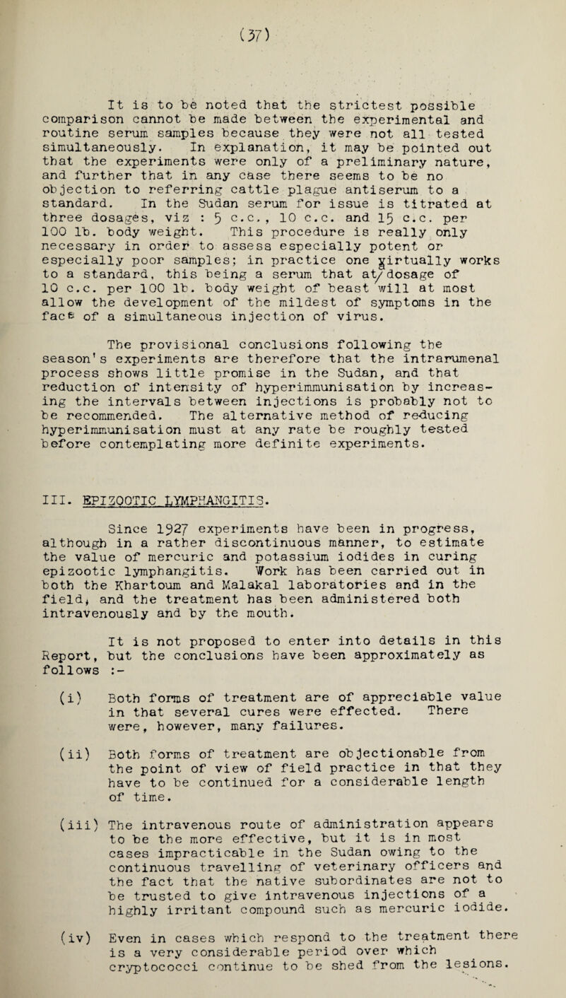 (37) It is to too noted that the strictest possible comparison cannot toe made between the experimental and routine serum samples because they were not all tested simultaneously. In explanation, it may toe pointed out that the experiments were only of a preliminary nature, and further that in any case there seems to toe no objection to referring cattle plague antiserum to a standard. In the Sudan serum for issue is titrated at three dosages, viz : 5 c.c., 10 c.c. and 15 c.c. per 100 lto. body weight. This procedure is really only necessary in order to assess especially potent or especially poor samples; in practice one virtually works to a standard, this toeing a serum that at/dosage of 10 c.c. per 100 lto. body weight of beast will at most allow the development of the mildest of symptoms in the facfc of a simultaneous injection of virus. The provisional conclusions following the season’s experiments are therefore that the intrarumenal process shows little promise in the Sudan, and that reduction of intensity of hyperimmunisation toy increas¬ ing the intervals between injections is probably not to toe recommended. The alternative method of re-ducing hyperimmunisation must at any rate toe roughly tested before contemplating more definite experiments. HI. EPIZOOTIC LYMPHANGITIS. Since 1J2J experiments have been in progress, although in a rather discontinuous manner, to estimate the value of mercuric and potassium iodides in curing epizootic lymphangitis. Work has been carried out in tooth the Khartoum and Malakal laboratories and in the field* and the treatment has been administered tooth intravenously and toy the mouth. It is not proposed to enter into details in this Report, tout the conclusions have been approximately as follows (i) Both forms of treatment are of appreciable value in that several cures were effected. There were, however, many failures. (ii) Both forms of treatment are objectionable from the point of view of field practice in that they have to toe continued for a considerable length of time. (iii) The intravenous route of administration appears to toe the more effective, tout it is in most cases impracticable in the Sudan owing to the continuous travelling of veterinary officers and the fact that the native subordinates are not to toe trusted to give intravenous injections of a highly irritant compound such as mercuric iodide. (iv) Even in cases which respond to the treatment there is a very considerable period over which cryptococci continue to toe shed from the lesions.