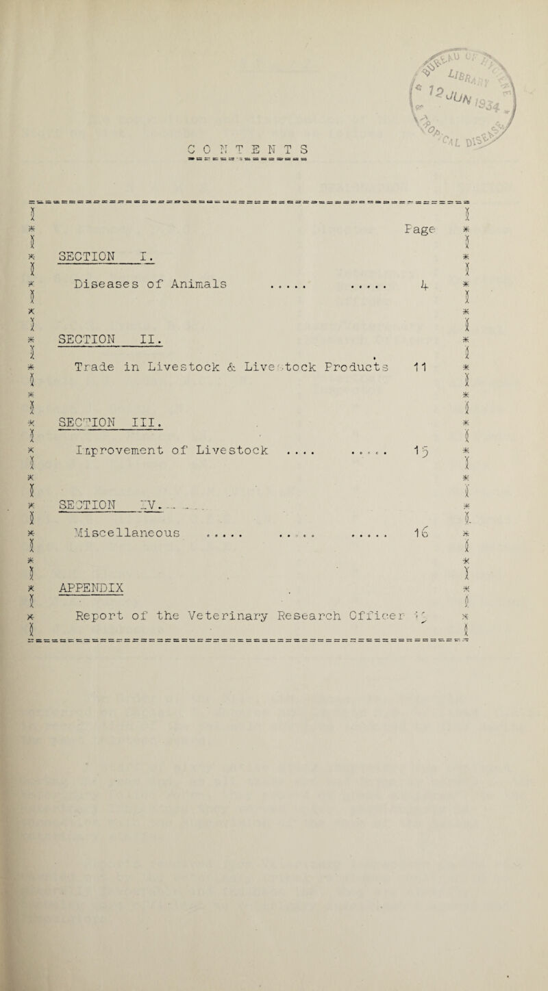 kvj u; f* 7p ' vJ . ^ . Vk j 1 Jk> / CONTENTS V> ,e*jY L4L D^> SECTION ±. Fage * X Diseases of Animals • 0 • * • if * 9K SECTION II. I Trade : in LiA/estock & Live • stock Products 11 5 5 1 i 7K i * SECTION III. i - I X 5 Improvement of Livestock I • « • • O r c • u I X 5 X I X SECTION IV.. X I 5- X Miscellaneous ..... 1b X I 2 A I ■X I X APPENDIX If A (. X Report of the Veterinary Research Officer >