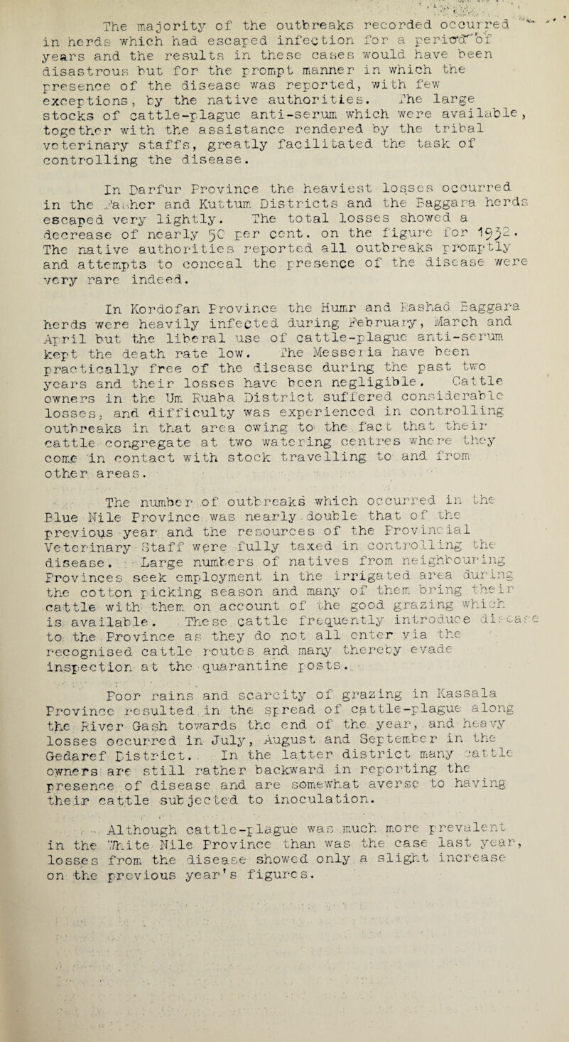 The majority of the outbreaks recorded occurred in herds which had escaped infection for a peritrcTbT years and the results in these cases would have been disastrous but for the prompt manner in which the presence of the disease was reported, with few exceptions, by the native authorities. The large stocks of cattle-plague anti-serum which were available, together with the assistance rendered by the tribal veterinary staffs, greatly facilitated the task of controlling the disease. In Darfur Province the heaviest losses occurred in the Dasher and Kuttum Districts and the Baggara herds escaped very lightly. The total losses showed a decrease of nearly 5C1 per cent, on the figure for » The native authorities reported all outbreaks promptly and attempts to conceal the presence of the disease were very rare indeed. In Kordofan Province the Humr and Rashad Baggara herds were heavily infected during February, March and April but the liberal use of cattle-plague anti-serum kept the death rate low. The Messeria have been practically free of the disease during the past two years and their losses have been negligible. Cattle owners in the Urn Euaba District suffered considerable losses, and difficulty was experienced In controlling outbreaks in that area owing to the fact that their cattle congregate at two watering centres where they come in contact with stock travelling to and from other areas. The number of outbreaks which occurred in the Blue Nile province was nearly.double that of the previous year, and the resources of the Provincial Veterinary Staff were fully taxed in controlling the disease. Large numbers of natives from neighbouring Provinces seek employment in the irrigated area during the cotton picking season and many of them bring their cattle with them on account of the good grazing which is available. These cattle frequently introduce dl:case to; the . Province as they do not all enter via the recognised cattle routes and many thereby evade inspection at the■quarantine posts. Poor rains and scarcity of grazing in Kassala Province resulted in the spread of cattle-plague along the River G-ash towards the end of the year, and heavy losses occurred in July, August and September in the Gedaref District.. In the latter district many cattle owners are still rather backward in reporting the presence of disease and are somewhat averse to having their cattle subjected to inoculation. Although cattle-plague was much more prevalent in the 7/hite Nile Frovince than was the case last year, losses from the disease showed only a slight increase on the previous year’s figures.