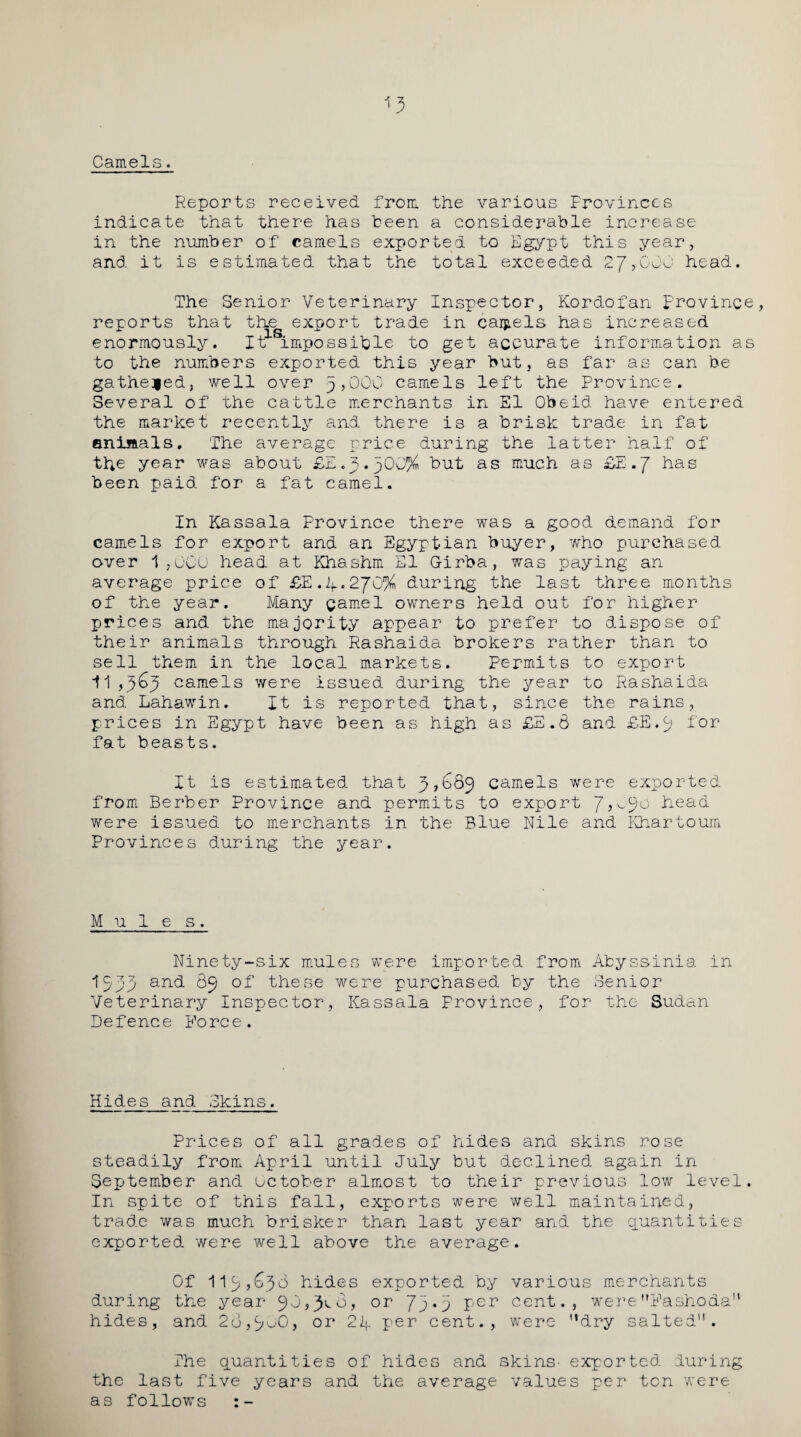 Camels. Reports received from the various Provinces indicate that there has been a considerable increase in the number of camels exported to Egypt this year, and it is estimated that the total exceeded 27,000 head. The Senior Veterinary Inspector, Kordofan provinc reports that the export trade in cartels has increased enormously. It impossible to get accurate information a to the numbers exported this year but, as far as can be gathered, well over 3,000 camels left the Province. Several of the cattle merchants in El Obeid have entered the market recently and there is a brisk trade in fat animals. The average price during the latter half of the year was about ££.3.300% but as much as £E.7 has been paid, for a fat camel. In Kassala Province there was a good demand for camels for export and an Egyptian buyer, who purchased over 1,000 head at Khashm El G-irba, was paying an average price of ££.4.270% during the last three months of the year. Many gamel owners held out for higher prices and the majority appear to prefer to dispose of their animals through Rashaida brokers rather than to sell them in the local markets. Permits to export 11,363 camels were issued during the year to Rashaida and Lahawin. It is reported that, since the rains, prices in Egypt have been as high as £E.6 and £E»3 tor- fat beasts. It is estimated that 3*689 camels were exported from Berber Province and permits to export head were issued to merchants in the Blue Nile and Khartoum Provinces during the year. Mules. Ninety-six mules were imported from Abyssinia in 1533 an<t 89 these were purchased by the Senior Veterinary Inspector, Kassala Province, for the Sudan Defence Force. Hides and Skins. Prices of all grades of hides and skins rose steadily from April until July but declined again in September and October almost to their previous low level In spite of this fall, exports were well maintained, trade was much brisker than last year and the quantities exported were well above the average. Of 113,633 hides exported by various merchants during the year 90,3^8, or 73.3 per cent., wereFashoda” hides, and 28,9^0, or 24 per cent., were “dry salted'1. The quantities of hides and skins- exported during the last five years and the average values per ton were as follows