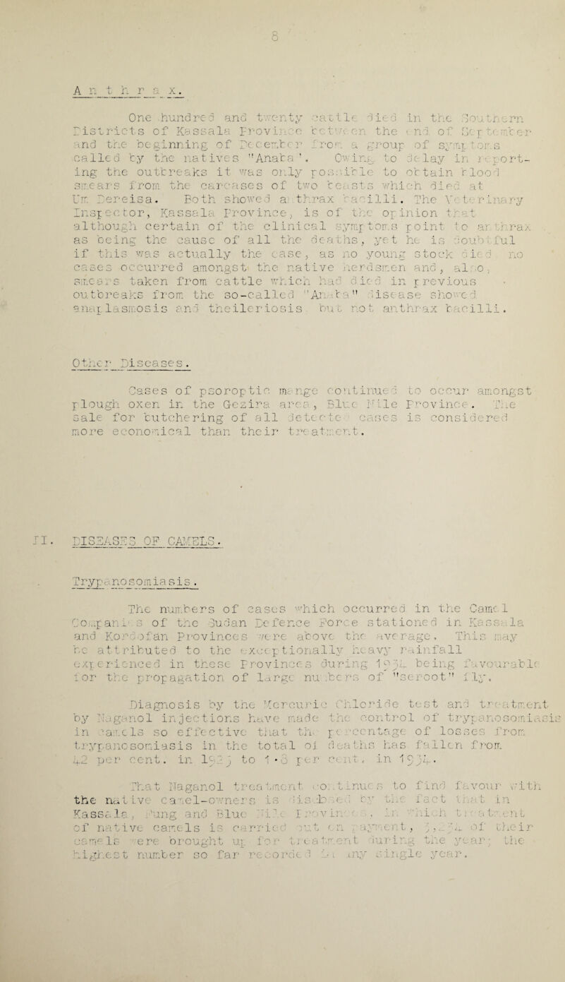 A n t h r a x One hundred and twenty Districts of Kassala Province md the be ginning of recent r called by the natives Anaba ! c a111 e d ie d in thc tct'j■:.cn the end. of Iron a group of sy I ine to d< lay Southern 8c p tc her T- T l r O ‘•I- • ^ in r< port¬ ing the outbreaks it was only possible to ottain Hood swears from the carcases of two beasts Urn Dereisa. Both showed a thrax baci Kassa1a Frovinee; Insp ec tor, although certain be ins: the of which died, at li. The Y‘ ter.inary is of the opinion that the clinical symp toms point tc ar. thrax as deaths, yet he is doubtful if this was actually the case, as no young stock died no cases occurred amongst the native herdsmen and, also, smears t a. :ause of all ken from cattle outbreaks from the so-callsc naplasmosis an wmen nae o.iect m previous Arriba” disease showed, theilemiosis but not anthrax bacilli O’ Cases of psoroptio mange continue d to occur amongst plough oxen in the Gezira area., Blue Bile province. T;.e sale for butchering of all detec*tc- cases is considered more economical than their treatment. I. IO 77' Q A: o ^ lOA kJ OP CAMELS T r ypanosomiasis The numbers of cases which occurred in the Camel CO'.pani s of the 3udan Befence Force stationed in Kassa.la and Kord afan Provinces tcre above the average. This may be attributed to the exceptionally heavy rainfall experienced in these Provinces during 1 Hh being favourable i or the propagation of large numbers of seroot lily. .Diagnosis by the T£ercurie by Fuganol injections have made in camels so effective that th- ti-ypanosomiasis in the total oi. to 1*8 per 9 pe r cent. in 1 - 2 j That Faganol t : Chloride test and treatment the control of trypanosomiasit pc i1 ccntage of lost d e a 111 s ha s f a 11 c n cent, in 1 0 u‘. . from from rea t/nent co: it inuc s the native camel-owners is lisbb a Kassala, Jung and Blue ; ju I ravin ' of native camels is carried .rat < n ay camels ;ere highest rn to find favour with — j i. ien brought ut. for tre atc.ent v—' j, :r so far records '! Du any e fa c t t fJ at in which t 1 at m e n t ' '• L *. of the i r ng the 0 w .ar; the ale ye 3IP o