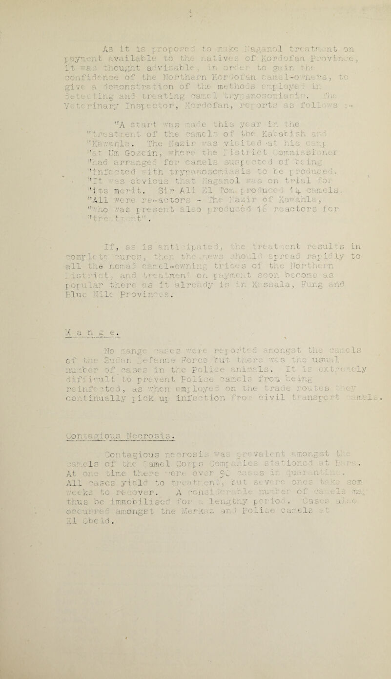 As it is j ropopc- d to ir. ike - yn t ivai l$fc lc to the ati v< s it vac thought atvisable , Naganol tre. atm- nt on of Kordofan province order to in the jc .  ' 3< n le of th< orth rn K02 o f r. i-o e. rs, t gi ve a demonstration of the me thods erg. loyed Lr < : ing : and tre a t ing n ame 1 try I? an o s on. i a p: i: ■. ,1 •1 n » r i na 2 * y Irene c tor, Nr pc rdofan, rer L 0 rt; • a s fol It ) w S A start w CA r. <:J. d.e th 13 ye ar in the ■' . a .tir.ent of t he » .-J me 1 s of the Kab at i 0p: Oh J. j : ;i d. rani . Che 1Z ir wa s v i B i ts <3 -at hi S c r.t IT ” a t U m Go2;e in ) whe re the r i s tri c* t C oirim ii si o n e r f arranged JT‘ -J- or camels sts I e < • t< 3 of be in ’ infe. c ted it h try T'R .c no som las is 10 t c r roduce p! c ''It as ccvic 1] Q th a t 1 laga nol /v a. s 0 21 tr ial fo j :,its merit. <~l -i Dl r Ali 11 I 'on. p ro duce d 1 A ca me 1 0 All were re- ac tor to - [he Nazir 0 f Kav' a hi a 5  dno was pres en d- r-. U ft Lr 0 l TO d u C ed 1c r eac tors f 0 r ■'tre tr nt. If, as i 1D r- CL • i 4—j £ - r] the t re at eent r m suits in cample t c 'cures ) x. V .en the 27 ■ w 3 ShO' el rep re ad r c: T'> X i 3 ly a to all 0 nor a d r- ct... c 1-awning tri be s of th e No r t In C >'• pi I ist ric 13 and 4- U r ( CJ. true21: on Ph me: j. t so on h e c orr :C‘ a g t oru lar there «■ -j Ca 1 1; alr< a dj r is in IP: 3 s a 1 a 3 Ft a rr h- and Blue Ni lc Prov 1 -i— 21c 0 > V #1 '£ an s e. I f ] Oft ' d : 0 2 .g! ■ t 4- U i No mange rase3 vere of the.; Sudan defence Force tut there nu r.ter of oases in the polio e ania 1 s difficult to prevent Police sameIs from being he panels he usual It is ox tre rely re info a ted , co iit inually as r/hen employed on the trade rou pick up infection fro civil t ns] : s me; v.. 4- ITlC oi c t ions Necrosis. Contagious necrosis, was prevalent amongst Id 1 s of tr e ' ame 1 Gorp s ■ 1 nit ■ 4 <■ tloii : t ra. At one time there ‘ rerc over eg o.en .... s ir iuar .n All c ises yield to t ■ ati 2nt, tut . v< i : oe som rt eks to re rover. A const h ■ tble iu < 1 oi - . A 'ius be immobilised for ... lengthy perio . Case l al.-.o occurred amongst the Merk; and police caret, j +, di Gbeid,