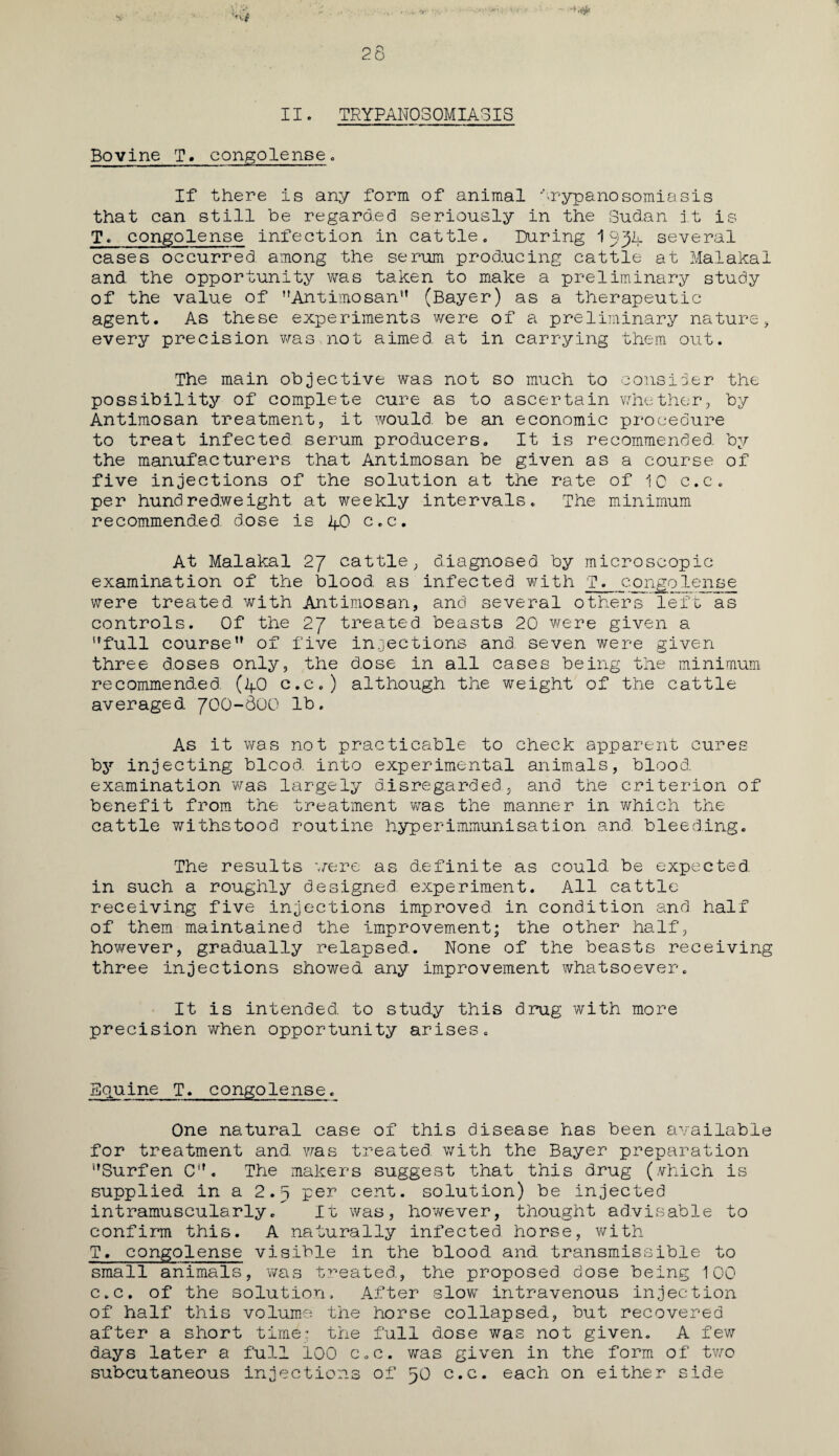 II. TRYPANOSOMIASIS Bovine T. congolense. If there is any form of animal trypanosomiasis that can still be regarded seriously in the Sudan it is T. congolense infection in cattle. During 1 qjl several cases occurred among the serum producing cattle at Malakal and the opportunity was taken to make a preliminary study of the value of Antimosan” (Bayer) as a therapeutic agent. As these experiments were of a preliminary nature, every precision was,not aimed at in carrying them out. The main objective was not so much to consider the possibility of complete cure as to ascertain whether, by Antimosan treatment, it would, be an economic procedure to treat infected serum producers. It is recommended, by the manufacturers that Antimosan be given as a course of five injections of the solution at the rate of 10 c.c. per hundredweight at weekly intervals. The minimum recommended, dose is 40 c.c. At Malakal 27 cattle, diagnosed by microscopic examination of the blood as infected with T. congolense were treated with Antimosan, and several others left as controls. Of the 27 treated beasts 20 were given a full course” of five injections and. seven were given three doses only, the d.ose in all cases being the minimum recommended. (40 c.c.) although the weight of the cattle averaged 700-800 lb. As it was not practicable to check apparent cures hy injecting blcod into experimental animals, blood, examination was largely disregarded., and the criterion of benefit from the treatment was the manner in which the cattle withstood routine hyper immunisation and. bleeding. The results were as d.efinite as could be expected, in such a roughly designed experiment. All cattle- receiving five injections improved in condition and half of them maintained the improvement; the other half, however, gradually relapsed.. None of the beasts receiving three injections showed any improvement whatsoever. It is intended, to study this drug with more precision when opportunity arises. Equine T. congolense. One natural case of this disease has been available for treatment and. was treated with the Bayer preparation Surfen Cif. The makers suggest that this drug (which is supplied in a 2.5 per cent, solution) be injected intramuscularly. It was, however, thought advisable to confirm this. A naturally infected horse, with T. congolense visible in the blood and transmissible to small animals, was treated., the proposed dose being 100 c.c. of the solution. After slow intravenous injection of half this volume the horse collapsed, but recovered after a short time; the full dose was not given. A few days later a full 100 c.c. was given in the form of two subcutaneous injections of 50 c.c. each on either side