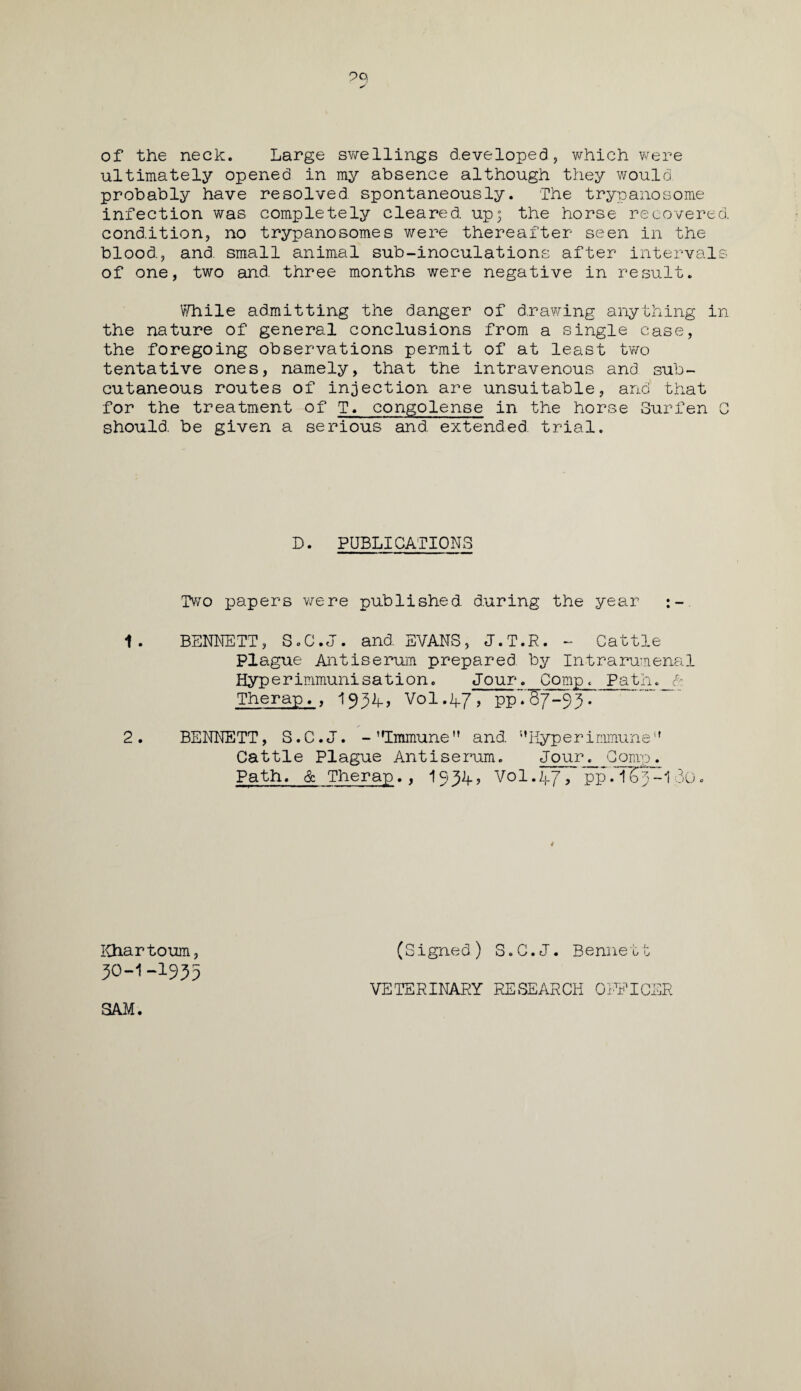 of the neck. Large swellings developed, which were ultimately opened in my absence although they would probably have resolved spontaneously. The trypanosome infection was completely cleared, up; the horse recovered, condition, no trypanosomes were thereafter seen in the blood, and. small animal sub-inoculations after intervals of one, two and. three months were negative in result. While admitting the danger of drawing anything in the nature of general conclusions from a single case, the foregoing observations permit of at least two tentative ones, namely, that the intravenous and sub¬ cutaneous routes of injection are unsuitable, and that for the treatment of T. congolense in the horse Surfen C should, be given a serious and extended, trial. D. PUBLICATIONS Two papers were published during the year :- 1. BENNETT, S.C.J. and EVANS, J.T.R. - Cattle Plague Antiserum prepared by Intrarumenal Hyp erimmunisation. Jour. Comp. Path, ft Therap. , 19^4-, Vol.47, ppTB7-93. 2. BENNETT, S.C.J. - Immune and Hyperimmune Cattle Plague Antiserum. Jour. Comp. Path. & Therap., I934, Vol.47, pp. T7>p-1 30. Khartoum, (Signed) S.C.J. Bennett 3O-I-I935 SAM. VETERINARY RESEARCH OFFICER