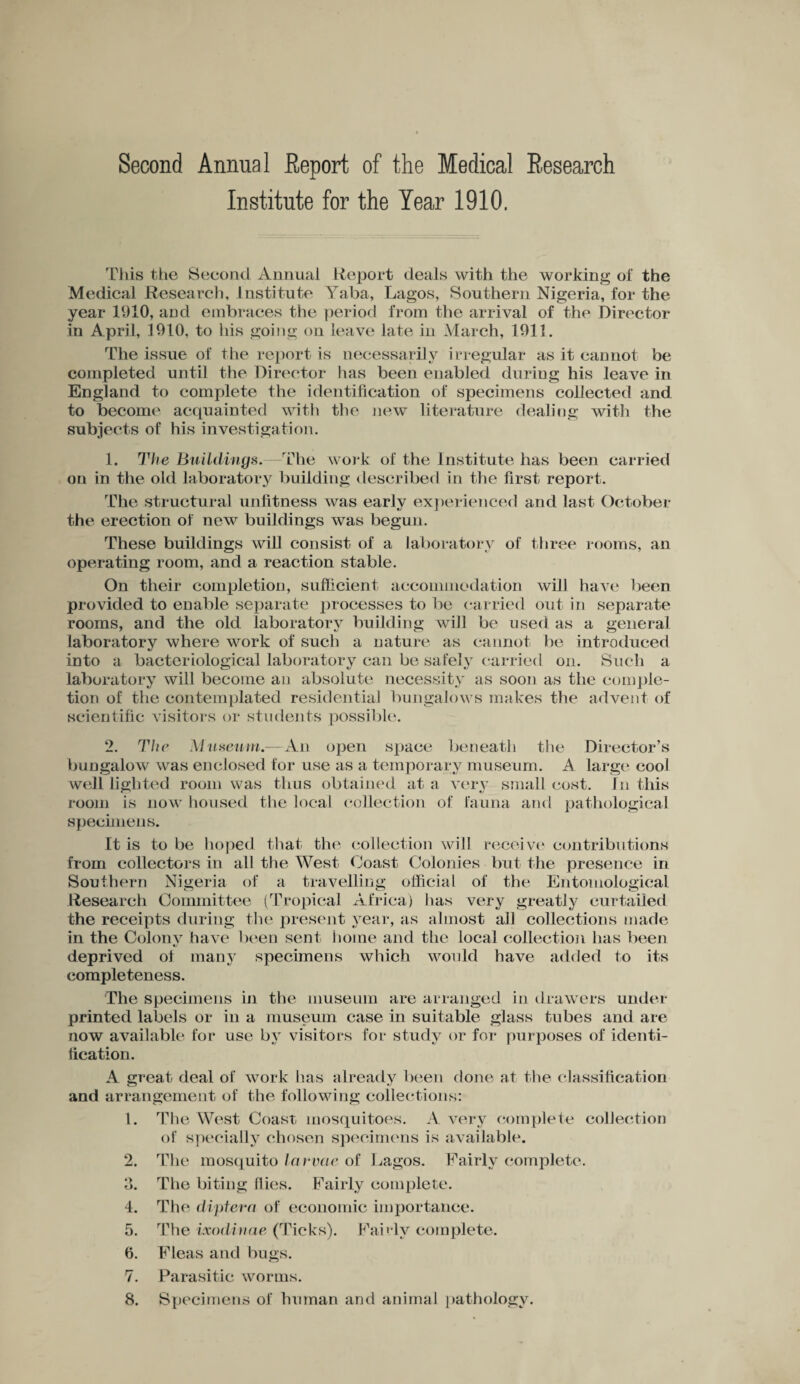 Second Annual Report of the Medical Research Institute for the Year 1910. This the Second Annual Report deals with the working of the Medical Research, Institute Yaba, Lagos, Southern Nigeria, for the year 1910, and embraces the period from the arrival of the Director in April, 1910, to his going on leave late in March, 1911. The issue of the report is necessarily irregular as it cannot be completed until the Director has been enabled during his leave in England to complete the identification of specimens collected and to become acquainted with the new literature dealing with the subjects of his investigation. 1. The Buildings.—The work of the Institute has been carried on in the old laboratory building described in the first report. The structural unfitness was early experienced and last October the erection of new buildings was begun. These buildings will consist of a laboratory of three rooms, an operating room, and a reaction stable. On their completion, sufficient accommodation will have been provided to enable separate processes to be carried out in separate rooms, and the old laboratory building will be used as a general laboratory where work of such a nature as cannot be introduced into a bacteriological laboratory can be safely carried on. Such a laboratory will become an absolute necessity as soon as the comple¬ tion of the contemplated residential bungalows makes the advent of scientific visitors or students possible. 2. The Museum.—An open space beneath the Director’s bungalow was enclosed for use as a temporary museum. A large cool well lighted room was thus obtained at a very small cost. In this room is now housed the local collection of fauna and pathological specimens. It is to be hoped that the collection will receive2 3 4 5 6 7 8 contributions from collectors in all the West Coast Colonies but the presence in Southern Nigeria of a travelling official of the Entomological Research Committee (Tropical Africa) has very greatly curtailed the receipts during the present year, as almost all collections made in the Colony have been sent home and the local collection has been deprived of many specimens which would have added to its completeness. The specimens in the museum are arranged in drawers under printed labels or in a museum case in suitable glass tubes and are now available for use by visitors for study or for purposes of identi¬ fication. A great deal of work has already been done at the classification and arrangement of the following collections: 1. The West Coast mosquitoes. A very complete collection of specially chosen specimens is available. 2. The mosquito larvae of Lagos. Fairly complete. 3. The biting flies. Fairly complete. 4. The diptera of economic importance. 5. The ixodinae (Ticks). Fairly complete. 6. Fleas and bugs. 7. Parasitic worms. 8. Specimens of human and animal pathology.