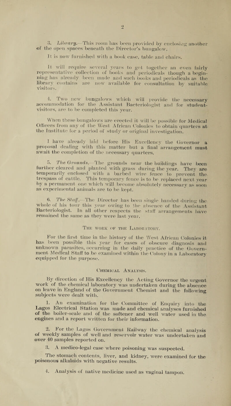 •> <> o. Library.—This room lias been provided by enclosing another of the open spaces beneath the Director’s bungalow. It is now furnished with a book case, table and chairs. It will require several years to get together an even fairly representative collection of books and periodicals though a begin¬ ning lias already been made and such books and periodicals as the library contains are now available for consultation by suitable visitors. 4. Two new bungalows which will provide accommodation for the Assistant Bacteriologist an< visitors, are to be completed this year. the necessary I for stud on t- When these bungalows are erected it will be possible for Medical Officers from any of the West African Colonies to obtain quarters at 1 ~~ a period of study or original investigation. the Institute for I have already laid before His Excellency the Governor a proposal dealing with this matter but a final arrangement must await the completion of the necessary quarters. 5. The Grounds.—The grounds near the buildings have been further cleared and planted with grass during the year. They are temporarily enclosed with a barbed wire fence to prevent the- trespass of cattle. This temporary fence is to be replaced next year by a permanent one which will become absolutely necessary as soon as experimental animals are to be kept. 6. The Staff.—The Director has been whole of his tour this year owing to the Bacteriologist. In all other respects the remained the same as they were last year. single handed during the absence of the Assistant staff arrangements have The work of the Laboratory. Bor the first time in the history of the West African Colonies it has been possible this year for cases of obscure diagnosis and unknown parasites, occurring in the daily practice of the Govern¬ ment Medical Staff to be examined within the Colony in a Laboratory equipped for the purpose. Chemical Analysis. Bv direction of His Excellency the Acting Governor the urgent work of the chemical laboratory was undertaken during the absence on leave in England of the Government Chemist and the following subjects were dealt with. 1. An examination for the Committee of Enquiry into the Lagos Electrical Station was made and chemical analyses furnished of the boiler-scale and of the softener and well water used in the engines and a report written for their information. 2. Bor the Lagos Government Kail way the chemical analysis of weekly samples of well and reservoir water wras undertaken and over 40 samples reported on. 3. A medico-legal case where poisoning was suspected. The stomach contents, liver, and kidney, were examined for the poisonous alkaloids with negative results. 4. Analysis of native medicine used as vaginal tampon.