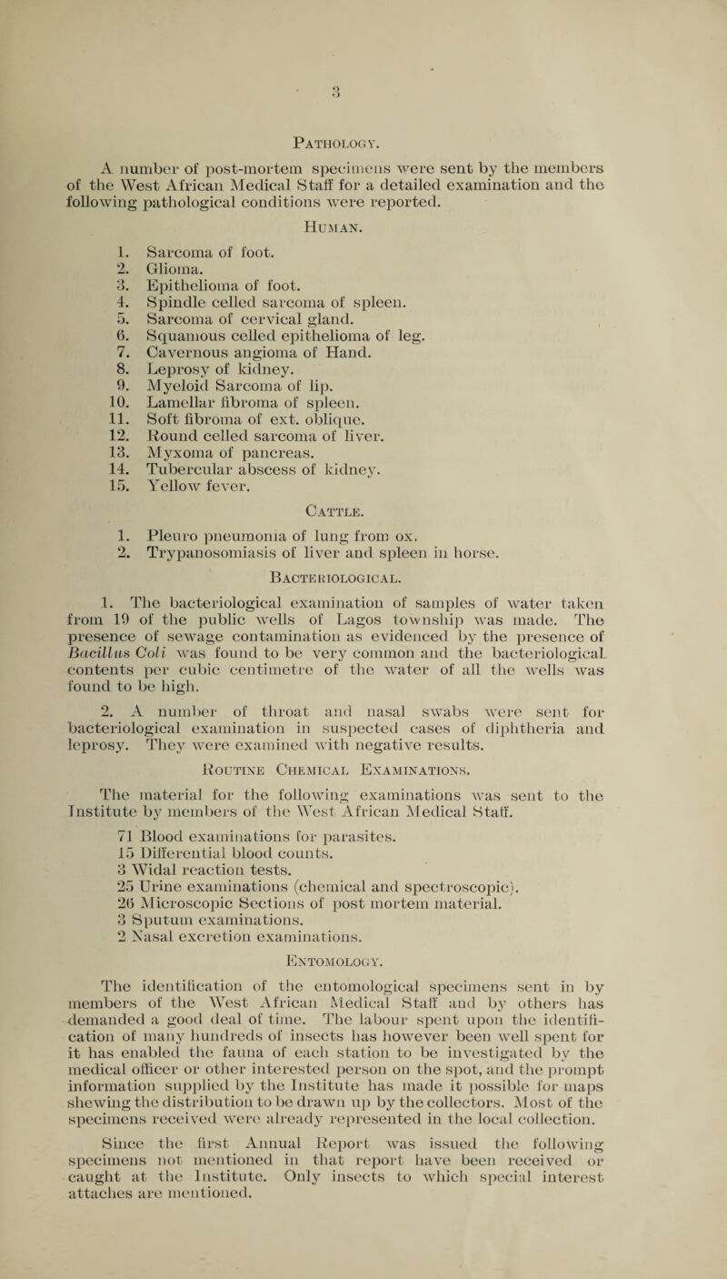Pathology. A number of post-mortem specimens were sent by the members of the West African Medical Staff for a detailed examination and the following pathological conditions were reported. Human. 1. Sarcoma of foot. 2. Glioma. 3. Epithelioma of foot. 4. Spindle celled sarcoma of spleen. 5. Sarcoma of cervical gland. 6. Squamous celled epithelioma of leg. 7. Cavernous angioma of Hand. 8. Leprosy of kidney. 9. Myeloid Sarcoma of lip. 10. Lamellar fibroma of spleen. 11. Soft fibroma of ext. oblique. 12. Round celled sarcoma of liver. 13. Myxoma of pancreas. 14. Tubercular abscess of kidney. 15. Yellow fever. Cattle. 1. Pleuro pneumonia of lung from ox. 2. Trypanosomiasis of liver and spleen in horse. B ACTE BIOLOGIC AL. 1. The bacteriological examination of samples of water taken from 19 of the public wells of Lagos township was made. The presence of sewage contamination as evidenced by the presence of Bacillus Coli was found to be very common and the bacteriological contents per cubic centimetre of the water of all the wells was found to be high. 2. A number of throat and nasal swabs were sent for bacteriological examination in suspected cases of diphtheria and leprosy. They were examined with negative results. Routine Chemical Examinations. The material for the following examinations was sent to the Institute by members of the West African Medical Staff. 71 Blood examinations for parasites. 15 Differential blood counts. 3 WTidal reaction tests. 25 Urine examinations (chemical and spectroscopic). 2(5 Microscopic Seciions of post mortem material. 3 Sputum examinations. 2 Nasal excretion examinations. Entomology. The identification of the entomological specimens sent in by members of the West African Medical Staff and by others has demanded a good deal of time. The labour spent upon the identifi¬ cation of many hundreds of insects has however been well spent for it has enabled the fauna of each station to be investigated by the medical officer or other interested person on the spot, and the prompt information supplied by the Institute has made it possible for maps shewing the distribution to be drawn up by the collectors. Most of the specimens received were already represented in the local collection. Since the first Annual Report was issued the following specimens not mentioned in that report have been received or caught at the Institute. Only insects to which special interest attaches are mentioned.