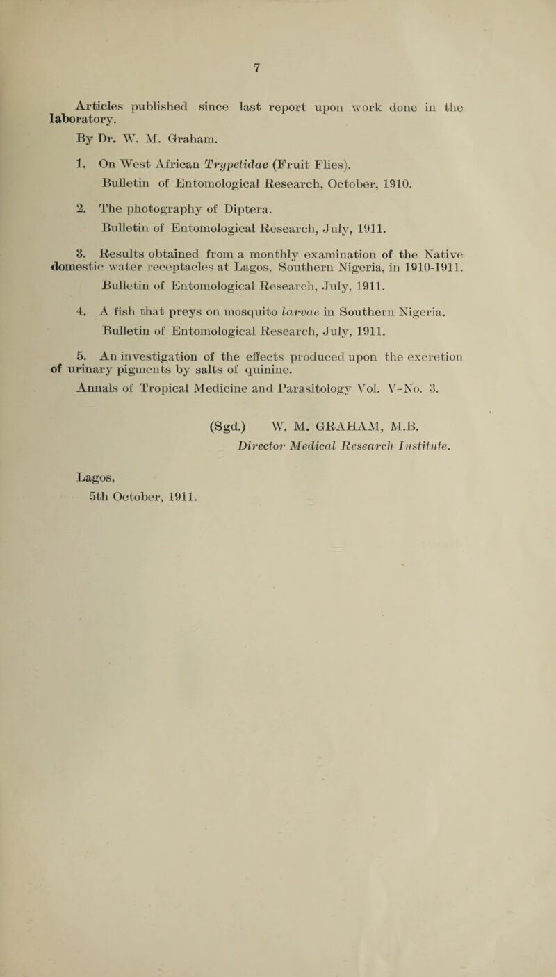 Articles published since last report upon work done in the laboratory. By Dr. W. M. Graham. 1. On West African Trypetidae (Fruit Flies). Bulletin of Entomological Research, October, 1910. 2. The photography of Diptera. Bulletin of Entomological Research, July, 1911. 3. Results obtained from a monthly examination of the Native domestic water receptacles at Lagos, Southern Nigeria, in 1910-1911. Bulletin of Entomological Research, July, 1911. 4. A fish that preys on mosquito larvae in Southern Nigeria. Bulletin of Entomological Research, July, 1911. 5. An investigation of the effects produced upon the excretion of urinary pigments by salts of quinine. Annals of Tropical Medicine and Parasitology Yol. Y-No. 3. (Sgd.) W. M. GRAHAM, M.B. Director Medical Research Institute. Lagos, -5th October, 1911.