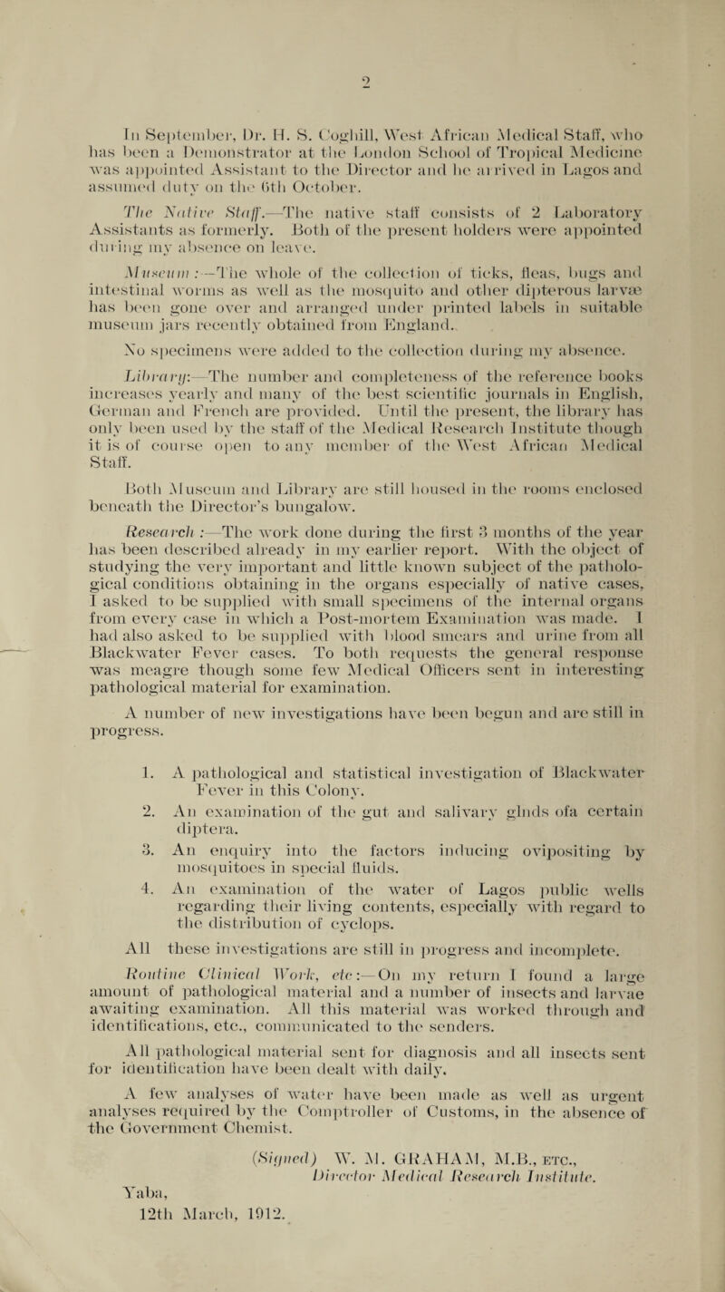 o In September, Dr. H. 8. Coghill, West African Medical Staff, who has been a Demonstrator at the London School of Tropical Medicine was appointed Assistant to the Director and he ai rived in Lagos and assumed duty on the (>th October. 77/e Native Staff.—The native staff consists of 2 Laboratory Assistants as formerly. Both of the present holders were appointed during mv absence on leave. Museum:—The whole of the collection of ticks, fleas, bugs and intestinal worms as well as the mosquito and other dipterous larvae has been gone over and arranged under printed labels in suitable museum jars recently obtained from England., Xo specimens were added to the collection during my absence Lila-ary:—The number and completeness of the reference books increases yearly and many of the best scientific journals in English, German and French are provided. Until the present, the library has only been used by the staff of the Medical Research Institute though it is of course open to any member of the West African Medical Staff. Both Museum and Library are still housed in the rooms enclosed beneath the Director’s bungalow. Research :—The work done during the first 3 months of the year has been described already in my earlier report. With the object of studying the very important and little known subject of the patholo¬ gical conditions obtaining in the organs especially of native cases, I asked to be supplied with small specimens of the internal organs from every case in which a Post-mortem Examination was made. I had also asked to be supplied with blood smears and urine from all Blackwater Fever cases. To both requests the general response was meagre though some few Medical Officers sent in interesting pathological material for examination. A number of new investigations have been begun and are still in progress. 1. A pathological and statistical investigation of Blackwater Fever in this Colony. 2. An examination of the gut and salivary glnds ofa certain diptera. 3. An enquiry into the factors inducing ovipositing by mosquitoes in special fluids. 4. An examination of the water of Lagos public wells regarding their living contents, especially with regard to the distribution of cyclops. All these investigations are still in progress and incomplete. Routine Clinical Work, etc:—On my return I found a large amount of pathological material and a number of insects and larvae awaiting examination. All this material was worked through and identifications, etc., communicated to the senders. All pathological material sent for diagnosis and all insects sent for identification have been dealt with daily, A few analyses of water have been made as well as urgent analyses required by the Comptroller of Customs, in the absence of the Government Chemist. Yaba, 12th March, (Si(jtied) W. M. GRAHAM, M.B., etc., Director Medical Research Institute.