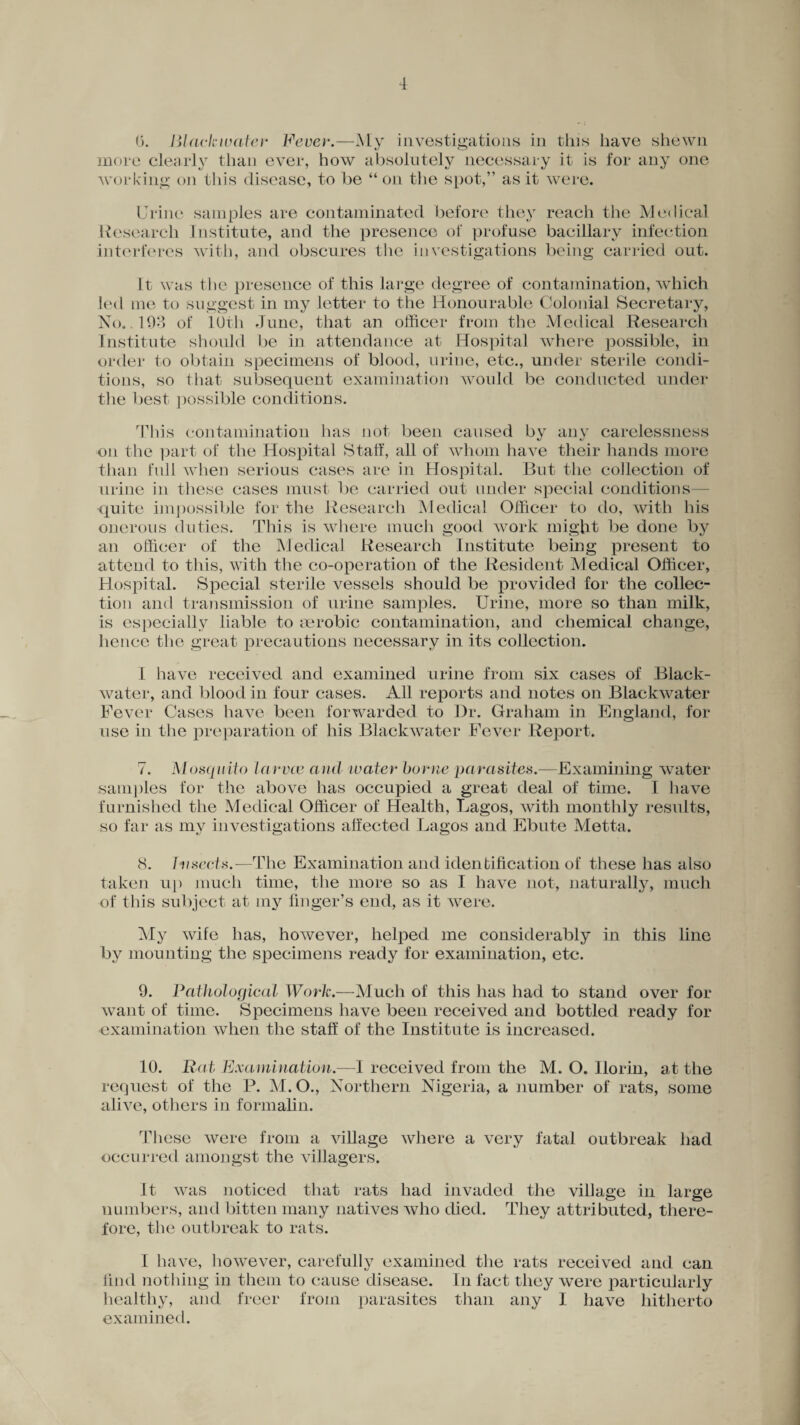 (5. Black water Fever.—My investigations in this have shewn more clearly than ever, how absolutely necessary it is for any one 'working on this disease, to be “on the spot,” as it were. Urine samples are contaminated before they reach the Medical Research Institute, and the presence of profuse bacillary infection interferes with, and obscures the investigations being carried out. It was the presence of this large degree of contamination, which led me to suggest in my letter to the Honourable Colonial Secretary, No. .193 of 10th June, that an officer from the Medical Research Institute should be in attendance at Hospital where possible, in order to obtain specimens of blood, urine, etc., under sterile condi¬ tions, so that subsequent examination would be conducted under the best possible conditions. This contamination has not been caused by any carelessness on the part of the Hospital Staff, all of whom have their hands more than full when serious cases are in Hospital. But the collection of urine in these cases must be carried out under special conditions— quite impossible for the Research Medical Officer to do, with his onerous duties. This is where much good work might be done by an officer of the Medical Research Institute being present to attend to this, with the co-operation of the Resident Medical Officer, Hospital. Special sterile vessels should be provided for the collec¬ tion and transmission of urine samples. Urine, more so than milk, is especially liable to aerobic contamination, and chemical change, hence the great precautions necessary in its collection. I have received and examined urine from six cases of Black- water, and blood in four cases. All reports and notes on Blaekwater Fever Cases have been forwarded to Dr. Graham in England, for use in the preparation of his Blaekwater Fever Report. 7. Mosquito larvae and water borne parasites.—Examining water samples for the above has occupied a great deal of time. I have furnished the Medical Officer of Health, Lagos, with monthly results, so far as my investigations affected Lagos and Ebute Metta. 8. hi sects.—The Examination and identification of these has also taken up much time, the more so as I have not, naturally, much of this subject at my finger’s end, as it were. My wife has, however, helped me considerably in this line bv mounting the specimens ready for examination, etc. 9. Pathological Work.—Much of this has had to stand over for want of time. Specimens have been received and bottled ready for examination when the staff of the Institute is increased. 10. Bat Examination.—I received from the M. O. Ilorin, a t the request of the P. M.O., Northern Nigeria, a number of rats, some alive, others in formalin. These were from a village where a very fatal outbreak had occurred amongst the villagers. It was noticed that rats had invaded the village in large numbers, and bitten many natives who died. They attributed, there¬ fore, the outbreak to rats. I have, however, carefully examined the rats received and can find nothing in them to cause disease. In fact they were particularly healthy, and freer from parasites than any I have hitherto examined.
