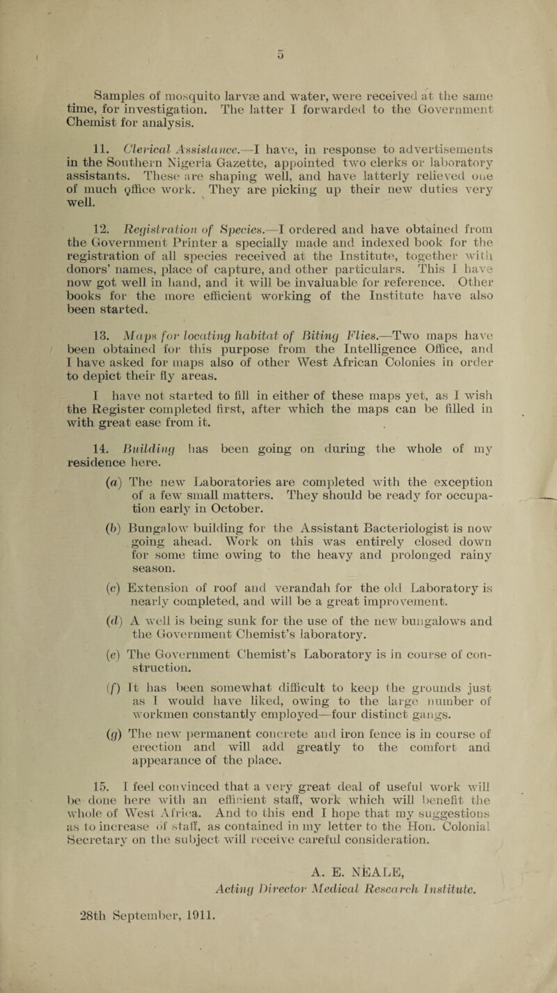 Samples of mosquito larvse and water, were received at the same time, for investigation. The latter I forwarded to the Government Chemist for analysis. 11. Clerical Assistance.—I have, in response to advertisements in the Southern Nigeria Gazette, appointed two clerks or laboratory assistants. These are shaping well, and have latterly relieved one of much office work. They are picking up their new duties very well. 12. Registration of Species.—I ordered and have obtained from the Government Printer a specially made and indexed book for the registration of all species received at the Institute, together with donors’ names, place of capture, and other particulars. This I have now got well in hand, and it will be invaluable for reference. Other books for the more efficient working of the Institute have also been started. 13. Maps for locating habitat of Biting Flies.—Two maps have been obtained for this purpose from the Intelligence Office, and I have asked for maps also of other West African Colonies in order to depict their fly areas. I have not started to fill in either of these maps yet, as I wish the Register completed first, after which the maps can be filled in with great ease from it. 14. Building has been going on during the whole of my residence here. (a) The new Laboratories are completed with the exception of a few small matters. They should be ready for occupa¬ tion early in October. (b) Bungalow building for the Assistant Bacteriologist is now going ahead. Work on this was entirely closed down for some time owing to the heavy and prolonged rainy season. (c) Extension of roof and verandah for the old Laboratory is nearly completed, and will be a great improvement. (d) A well is being sunk for the use of the new bungalows and the Government Chemist’s laboratory. (e) The Government Chemist’s Laboratory is in course of con¬ struction. (f) It has been somewhat difficult to keep the grounds just as I would have liked, owing to the large number of workmen constantly employed—four distinct gangs. (ig) The new permanent concrete and iron fence is in course of erection and will add greatly to the comfort and appearance of the place. 15. I feel convinced that a very great deal of useful work will be done here with an efficient staff, work which will benefit the whole of West Africa. And to this end I hope that my suggestions as to increase of staff, as contained in my letter to the Hon. Colonial Secretary on the subject will receive careful consideration. A. E. NEALE, Acting Director Medical Research Institute. 28th September, 1911.