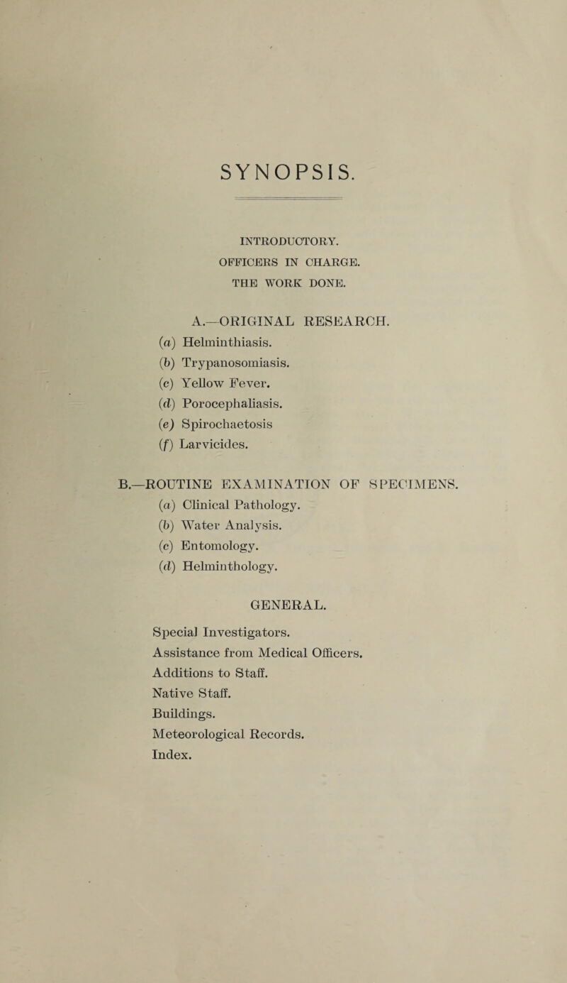 SYNOPSIS. INTRODUCTORY. OFFICERS IN CHARGE. THE WORK DONE. A.—ORIGINAL RESEARCH. (a) Helminthiasis. (b) Trypanosomiasis. (c) Yellow Fever. (cl) Porocephaliasis. (e) Spirochaetosis (f) Larvicides. B.—ROUTINE EXAMINATION OF SPECIMENS. (a) Clinical Pathology. (b) Water Analysis. (c) Entomology. (cl) Helminthology. GENERAL. Special Investigators. Assistance from Medical Officers. Additions to Staff. Native Staff. Buildings. Meteorological Records. Index.