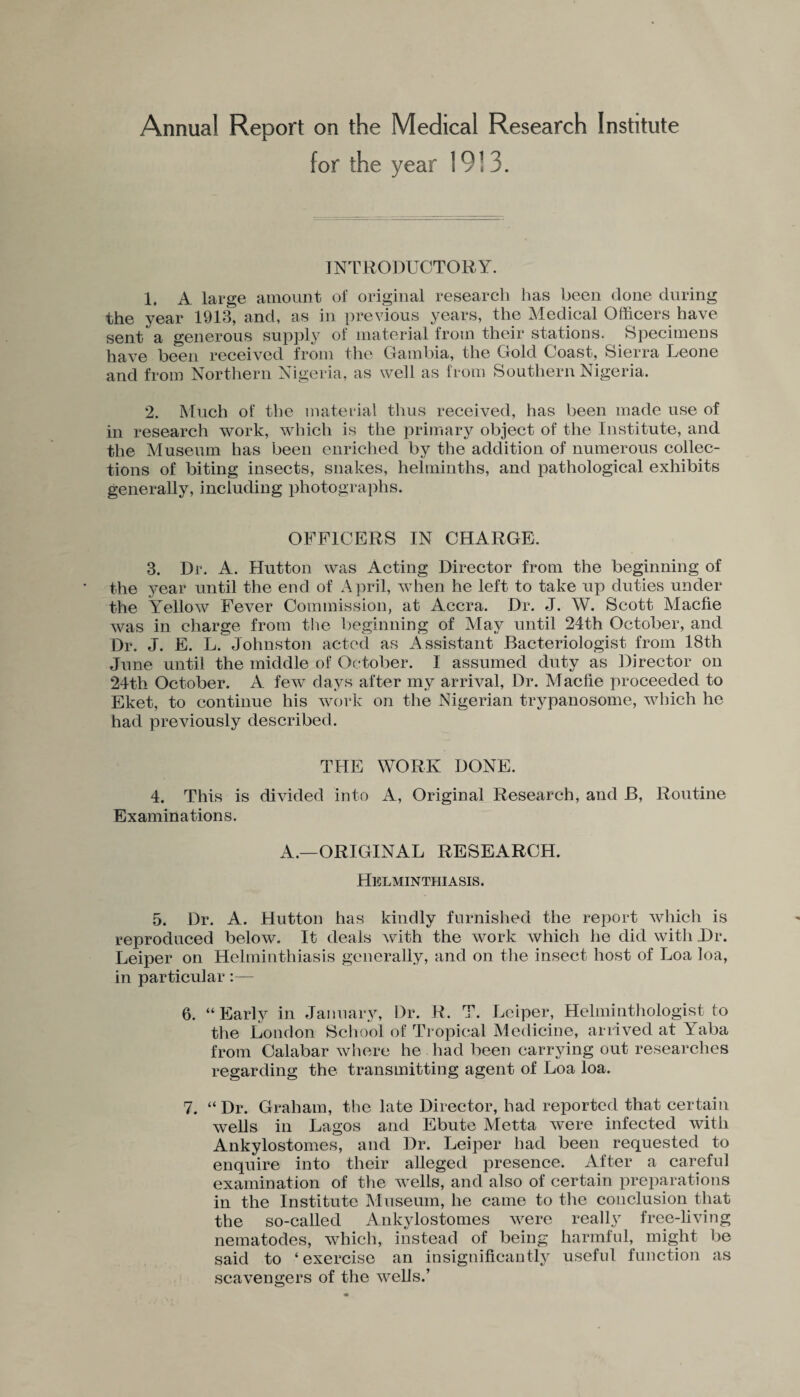 Annual Report on the Medical Research Institute for the year 19!3. INTRODUCTORY. 1. A large amount of original research has been done during the year 1913, and, as in previous years, the Medical Officers have sent a generous supply of material from their stations. Specimens have been received from the Gambia, the Gold Coast, Sierra Leone and from Northern Nigeria, as well as from Southern Nigeria. 2. Much of the material thus received, has been made use of in research work, which is the primary object of the Institute, and the Museum has been enriched by the addition of numerous collec¬ tions of biting insects, snakes, helminths, and pathological exhibits generally, including photographs. OFFICERS IN CHARGE. 3. Dr. A. Hutton was Acting Director from the beginning of the year until the end of April, when he left to take up duties under the Yellow Fever Commission, at Accra. Dr. J. W. Scott Macfie was in charge from the beginning of May until 24th October, and Dr. J. E. L. Johnston acted as Assistant Bacteriologist from 18th June until the middle of October. I assumed duty as Director on 24th October. A few days after my arrival, Dr. Macfie proceeded to Eket, to continue his work on the Nigerian trypanosome, which he had previously described. THE WORK DONE. 4. This is divided into A, Original Research, and B, Routine Examinations. A.—ORIGINAL RESEARCH. Helminthiasis. 5. Dr. A. Hutton has kindly furnished the report which is reproduced below. It deals with the work which he did with Dr. Leiper on Helminthiasis generally, and on the insect host of Loa loa, in particular:— 6. “Early in January, Dr. R. T. Leiper, Helminthologist to the London School of Tropical Medicine, arrived at Yaba from Calabar where he had been carrying out researches regarding the transmitting agent of Loa loa. 7. “ Dr. Graham, the late Director, had reported that certain wells in Lagos and Ebute Metta were infected with Ankylostomes, and Dr. Leiper had been requested to enquire into their alleged presence. After a careful examination of the ^vells, and also of certain preparations in the Institute Museum, he came to the conclusion that the so-called Ankylostomes were really free-living nematodes, which, instead of being harmful, might be said to ‘exercise an insignificantly useful function as scavengers of the wells.’