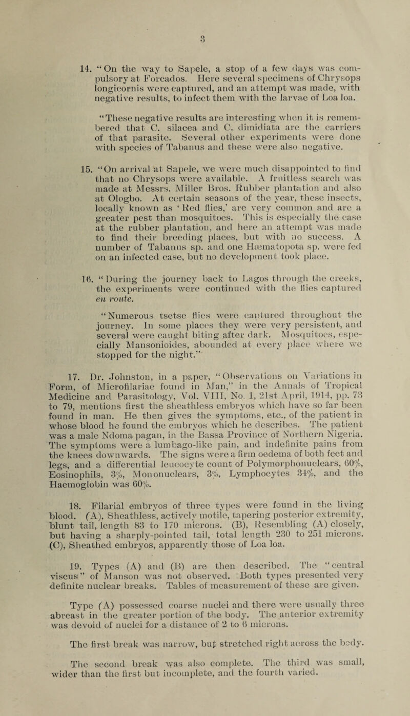 14. “On the way to Sapele, a stop of a few days was com¬ pulsory at Forcados. Here several specimens of Ghrysops longicornis were captured, and an attempt was made, with negative results, to infect them with the larvae of Loa loa. “These negative results are interesting when it is remem¬ bered that C. silacea and C. dimidiata are the carriers of that parasite. Several other experiments were done with species of Tabanus and these were also negative. 15. “On arrival at Sapele, we were much disappointed to find that no Ghrysops were available. A fruitless search was made at Messrs. Miller Bros. Rubber plantation and also at Ologbo. At certain seasons of the year, these insects, locally known as ‘ Red flies,’ are very common and are a greater pest than mosquitoes. This is especially the case at the rubber plantation, and here an attempt was made to find their breeding places, but with no success. A number of Tabanus sp. and one Haematopota sp. were fed on an infected case, but no development took place. 16. “During the journey back to Lagos through the creeks, the experiments were continued with the flies captured eu route. “Numerous tsetse flies were captured throughout the journey. In some places they were very persistent, and several were caught biting after dark. Mosquitoes, espe¬ cially Mansonioides, abounded at every place where we stopped for the night.” 17. Dr. Johnston, in a paper, “Observations on Variations in Form, of Microfilariae found in Man,” in the Annals of Tropical Medicine and Parasitology, Vol. VIII, No. 1, 21st April, U)14, pp. 78 to 79, mentions first the sheathless embryos which have so far been found in man. He then gives the symptoms, etc., of the patient in whose blood he found the embryos which he describes. The patient was a male Ndoma pagan, in the Bassa Province of Northern Nigeria. The symptoms were a lumbago-like pain, and indefinite pains from the knees downwards. The signs were a firm oedema of both feet and legs, and a differential leucocyte count of Polymorphonuclears, 60%, Eosinophils, 3%, Mononuclears, 3%, Lymphocytes 34%, and the Haemoglobin was 60%. 18. Filarial embryos of three types were found in the living blood. (A), Sheathless, actively motile, tapering posterior extremity, blunt tail, length 83 to 170 microns. (B), Resembling (A) closely, but having a sharply-pointed tail, total length 230 to 251 microns. (O), Sheathed embryos, apparently those of Loa loa. 19. Types (A) and (B) are then described. The “central viscus ” of Manson was not observed. Botli types presented very definite nuclear breaks. Tables of measurement of these are given. Type ( A) possessed coarse nuclei and there were usually three abreast in the greater portion of the body. The anterior extremity was devoid of nuclei for a distance of 2 to 6 microns. The first break was narrow, buf stretched right across the body. The second break ^yas also complete. The third was small, wider than the first but incomplete, and the fourth varied.