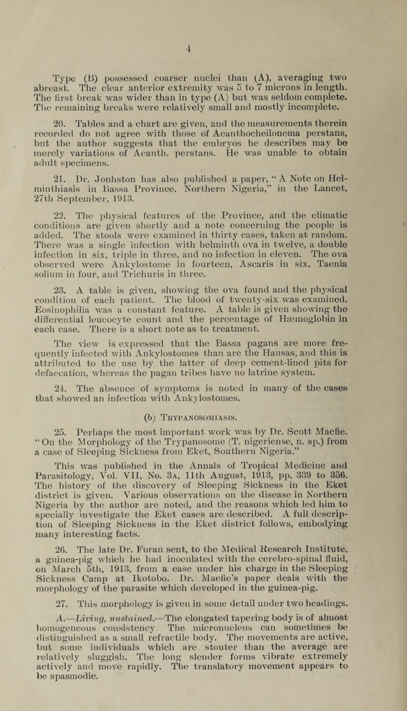 Type (B) possessed coarser nuclei than (A), averaging two abreast. The clear anterior extremity was 5 to 7 microns in length. The first break was wider than in type (A) but was seldom complete. The remaining breaks were relatively small and mostly incomplete. 20. Tables and a chart are given, and the measurements therein recorded do not agree with those of Acanthocheilonema perstans, but the author suggests that the embryos he describes may be merely variations of Acanth. perstans. He was unable to obtain adult specimens. 21. Dr. Jonhston has also published a paper, “ A Note on Hel¬ minthiasis in Bassa Province, Northern Nigeria,” in the Lancet, 27th September, 1913. 22. The physical features of the Province, and the climatic conditions are given shortly and a note concerning the people is added. The stools were examined in thirty cases, taken at random. There was a single infection with helminth ova in twelve, a double infection in six, triple in three, and no infection in eleven. The ova observed were Ankylostome in fourteen, Asearis in six, Taenia solium in four, and Trichuris in three. 23. A table is given, showing the ova found and the physical condition of each patient. The blood of twenty-six was examined. Eosinophilia was a constant feature. A table is given showing the differential leucocyte count and the percentage of HEemoglobin in each case. There is a short note as to treatment. The view is expressed that the Bassa pagans are more fre¬ quently infected with Ankylostomes than are the Hausas, and this is attributed to the use by the latter of deep cement-lined pits for defaecation, whereas the pagan tribes have no latrine system. 24. The absence of symptoms is noted in many of the cases that showed an infection with Ankylostomes. (b) Trypanosomiasis. 25. Perhaps the most important work was by Dr. Scott Macfie. “On the Morphology of the Trypanosome (T. nigeriense, n. sp.) from a case of Sleeping Sickness from Eket, Southern Nigeria.” This was published in the Annals of Tropical Medicine and Parasitology, Yol. VII, No. 3a, 11th August, 1913, pp. 339 to 356. The history of the discovery of Sleeping Sickness in the Eket district is given. Various observations on the disease in Northern Nigeria by the author are noted, and the reasons which led him to specially investigate the Eket cases are described. A full descrip¬ tion of Sleeping Sickness in the Eket district follows, embodying many interesting facts. 26. The late Dr. Foran sent, to the Medical Research Institute, a guinea-pig which he had inoculated with the cerebro-spinal fluid, on March 5th, 1913, from a case under his charge in the Sleeping Sickness Camp at Ikotobo. Dr. Maclie’s paper deals with the morphology of the parasite which developed in the guinea-pig. 27. This morphology is given in some detail under two headings. A.—Living, unstained.—The elongated tapering body is of almost homogeneous consistency. The micronucleus can sometimes be distinguished as a small retractile body. The movements are active, but some individuals which are stouter than the average are relatively sluggish. The long slender forms vibrate extremely actively and move rapidly. The translatory movement appears to be spasmodic.