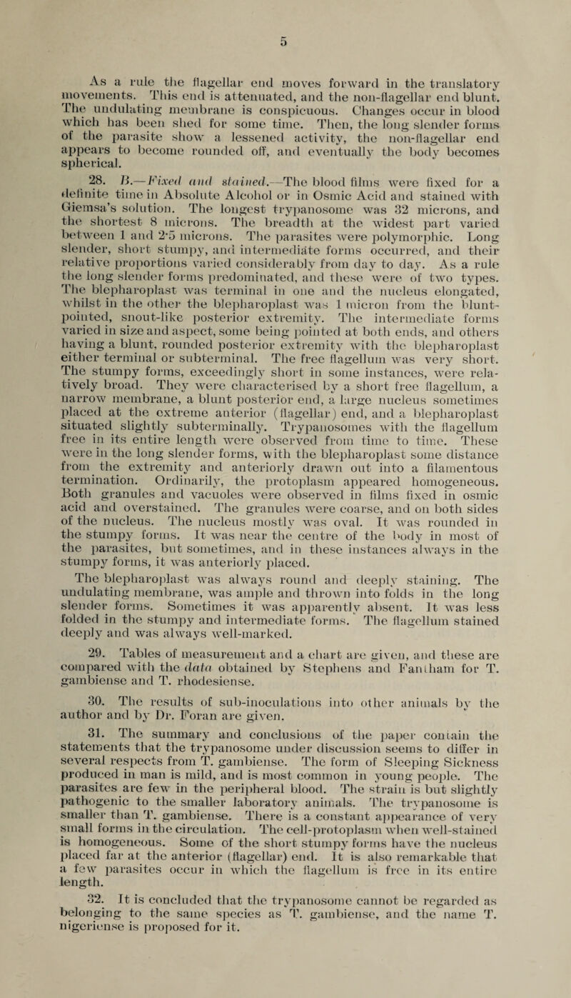 As a rule the flagellar end moves forward in the translatory movements. This end is attenuated, and the non-flagellar end blunt. The undulating membrane is conspicuous. Changes occur in blood which has been shed for some time. Then, the long slender forms of the parasite show a lessened activity, the non-flagellar end appears to become rounded off, and eventually the body becomes spherical. 28. B.—Fixed and stained.—The blood films were fixed for a definite time in Absolute Alcohol or in Osmic Acid and stained with Giemsa’s solution. The longest trypanosome was 32 microns, and the shortest 8 microns. The breadth at the widest part varied between 1 and 2*5 microns. The parasites were polymorphic. Long slender, short stumpy, and intermediate forms occurred, and their relative proportions varied considerably from day to day. As a rule the long slender forms predominated, and these were of two types. The blepharoplast was terminal in one and the nucleus elongated, whilst in the other the blepharoplast was 1 micron from the blunt- pointed, snout-like posterior extremity. The intermediate forms varied in size and aspect, some being pointed at both ends, and others having a blunt, rounded posterior extremity with the blepharoplast either terminal or subterminal. The free flagellum was very short. The stumpy forms, exceedingly short in some instances, were rela¬ tively broad. They were characterised by a short free flagellum, a narrow membrane, a blunt posterior end, a large nucleus sometimes placed at the extreme anterior (flagellar) end, and a blepharoplast situated slightly subterminally. Trypanosomes with the flagellum free in its entire length were observed from time to time. These were in the long slender forms, with the blepharoplast some distance from the extremity and anteriorly drawn out into a filamentous termination. Ordinarily, the protoplasm appeared homogeneous. Both granules and vacuoles were observed in films fixed in osmic acid and overstained. The granules were coarse, and on both sides of the nucleus. The nucleus mostly was oval. It was rounded in the stumpy forms. It was near the centre of the body in most of the parasites, but sometimes, and in these instances always in the stumpy forms, it was anteriorly placed. The blepharoplast was always round and deeply staining. The undulating membrane, was ample and thrown into folds in the long slender forms. Sometimes it was apparently absent. It was less folded in the stumpy and intermediate forms. The flagellum stained deeply and was always well-marked. 29. Tables of measurement and a chart are given, and these are compared with the data obtained by Stephens and Fantham for T. gambiense and T. rhodesiense. 30. The results of sub-inoculations into other animals by the author and by Dr. Foran are given. 31. The summary and conclusions of the paper contain the statements that the trypanosome under discussion seems to differ in several respects from T. gambiense. The form of Sleeping Sickness produced in man is mild, and is most common in young people. The parasites are few in the peripheral blood. The strain is but slightly pathogenic to the smaller laboratory animals. The trypanosome is smaller than T. gambiense. There is a constant appearance of very small forms in the circulation. The cell-protoplasm when well-stained is homogeneous. Some of the short stumpy forms have the nucleus placed far at the anterior (flagellar) end. It is also remarkable that a few parasites occur in which the flagellum is free in its entire length. 32. It is concluded that the trypanosome cannot be regarded as belonging to the same species as T. gambiense, and the name T. nigeriense is proposed for it.