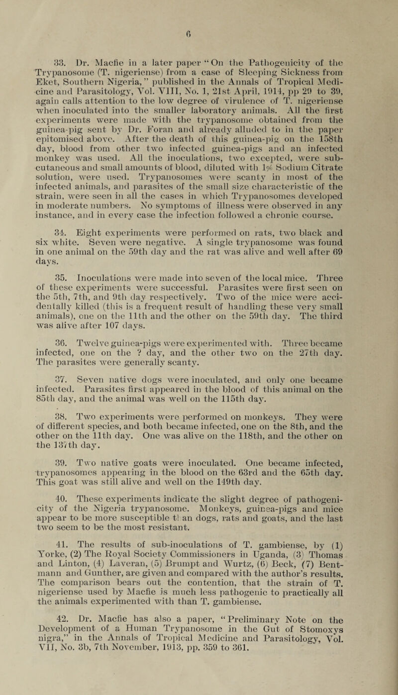 33. Dr. Macfie in a later paper “ On the Pathogenicity of the Trypanosome (T. nigeriense) from a case of Sleeping Sickness from Eket, Southern Nigeria, ” published in the Annals of Tropical Medi¬ cine and Parasitology, Yol. VIII, No. 1, 21st April, 1914, pp 29 to 39, again calls attention to the low degree of virulence of T. nigeriense when inoculated into the smaller laboratory animals. All the first experiments were made with the trypanosome obtained from the guinea-pig sent by Dr. Foran and already alluded to in the paper- epitomised above. After the death of this guinea-pig on the 158th dajr, blood from other two infected guinea-pigs and an infected monkey was used. All the inoculations, two excepted, were sub¬ cutaneous and small amounts of blood, diluted with 1% Sodium Citrate solution, were used. Ti^panosomes were scanty in most of the infected animals, and parasites of the small size characteristic of the strain, were seen in all the cases in which Trypanosomes developed in moderate numbers. No symptoms of illness were observed in any instance, and in every case the infection followed a chronic course. 34. Eight experiments were performed on rats, two black and six white. Seven were negative. A single trypanosome was found in one animal on the 59th day and the rat was alive and well after 69 days. 35. Inoculations were made into seven of the local mice. Three of these experiments were successful. Parasites were first seen on the 5th, 7th, and 9th day respectively. Two of the mice were acci¬ dentally killed (this is a frequent result of handling these very small animals), one on the 11th and the other on the 59th day. The third was alive after 107 davs. c/ 36. Twelve guinea-pigs were experimented with. Three became infected, one on the ? day, and the other two on the 27th day. The narasites were generally scan tv. j- a t/ *j 37. Seven native dogs were inoculated, and only one became infected. Parasites first appeared in the blood of this animal on the 85th day, and the animal was well on the 115th day. 38. Two experiments were performed on monkeys. They were of different species, and both became infected, one on the 8th, and the other on the 11th day. One was alive on the 118tli, and the other on the 137th day. 39. Two native goats were inoculated. One became infected, trypanosomes appearing in the blood on the 63rd and the 65th day. This goat was still alive and well on the 149th day. 40. These experiments indicate the slight degree of pathogeni¬ city of the Nigeria trypanosome. Monkeys, guinea-pigs and mice appear to be more susceptible t! an dogs, rats and goats, and the last two seem to be the most resistant. 41. The results of sub-inoculations of T. gambiense, by (1) ATorke, (2) The Royal Society Commissioners in Uganda, (3) Thomas and Linton, (4) Laveran, (5) JBrumpt and Wurtz, (6) Beck, (7) Bent- mann and Gunther, are given and compared with the author’s results. The comparison bears out the contention, that the strain of T. nigeriense used by Macfie is much less pathogenic to practically all the animals experimented with than T. gambiense. 42. Dr. Macfie has also a paper, “Preliminary Note on the Development of a Human Trypanosome in the Gut of Stomoxys nigra,” in the Annals of Tropical Medicine and Parasitology, Yol. VII, No. 3b, 7th November, 1913, pp. 359 to 361.