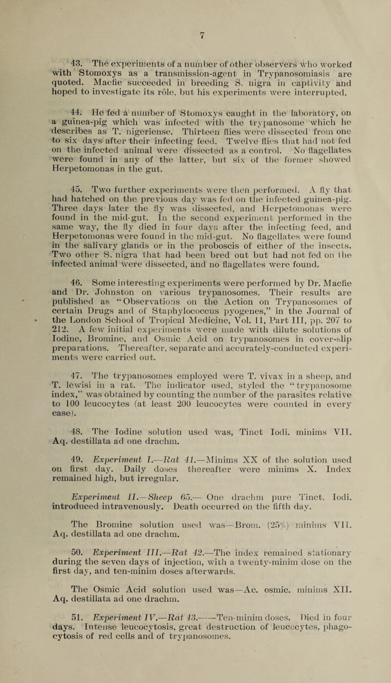 43. The experiments of a number of other observers who worked' with Stomoxys as a transmission-agent in Trypanosomiasis are quoted. Macfie succeeded in breeding S. nigra in captivity and hoped to investigate its role, but his experiments were interrupted. 44. He fed a number of Stomoxys caught in the laboratory, on a guinea-pig which was infected with the trypanosome which lie describes as T. nigeriense. Thirteen flies were dissected from one to six days after their infecting feed. Twelve Hies that had not fed on the infected animal were dissected as a control. No flagellates were found in any of the latter, but six of the former showed Herpetomonas in the gut. 45. Two further experiments were then performed. A fly that had hatched on the previous day was fed on the infected guinea-pig. Three days later the fly was dissected, and Herpetomonas were found in the mid-gut. In the second experiment performed in the same way, the fly died in four days after the infecting feed, and Herpetomonas were found in the mid-gut. No flagellates were found in the salivary glands or in the proboscis of either of the insects. Two other S. nigra that had been bred out but had not fed on the infected animal were dissected, and no flagellates were found. 46. Some interesting experiments were performed by Dr. Macfie and Dr. Johnston on various trypanosomes. Their results are published as “Observations on the Action on Trypanosomes of certain Drugs and of Staphylococcus pyogenes,” in the Journal of the London School of Tropical Medicine, Vol. 11, Part III, pp. 207 to 212. A few initial experiments were made with dilute solutions of Iodine, Bromine, and Osmic Acid on trypanosomes in cover-slip preparations. Thereafter, separate and accurately-conducted experi¬ ments were carried out. 47. The trypanosomes employed were T. vivax in a sheep, and T. lewisi in a rat. The indicator used, styled the “ trypanosome index,” was obtained by counting the number of the parasites relative to 100 leucocytes (at least 200 leucocytes were counted in every case). 48. The Iodine solution used was, Tinct Iodi. minims VII. Aq. destillata ad one drachm. 49. Experiment I.—Rat 41.—Minims XX of the solution used on first day. Daily doses thereafter were minims X. Index remained high, but irregular. Experiment II.—Sheep 05.— One drachm pure Tinct. Iodi. introduced intravenously. Death occurred on the fifth day. The Bromine solution used was—Brom. (25^) minims VII. Aq. destillata ad one drachm. 50. Experiment III.—Rat 42.—The index remained stationary during the seven days of injection, with a twenty-minim dose on the first day, and ten-minim doses afterwards. The Osmic Acid solution used was—Ac. osmic. minims XII. Aq. destillata ad one drachm. 51. Experiment IV.—Rat 43.-Ten*minim doses. Died in four days. Intense leucocytosis, great destruction of leucocytes, phago¬ cytosis of red cells and of trypanosomes.