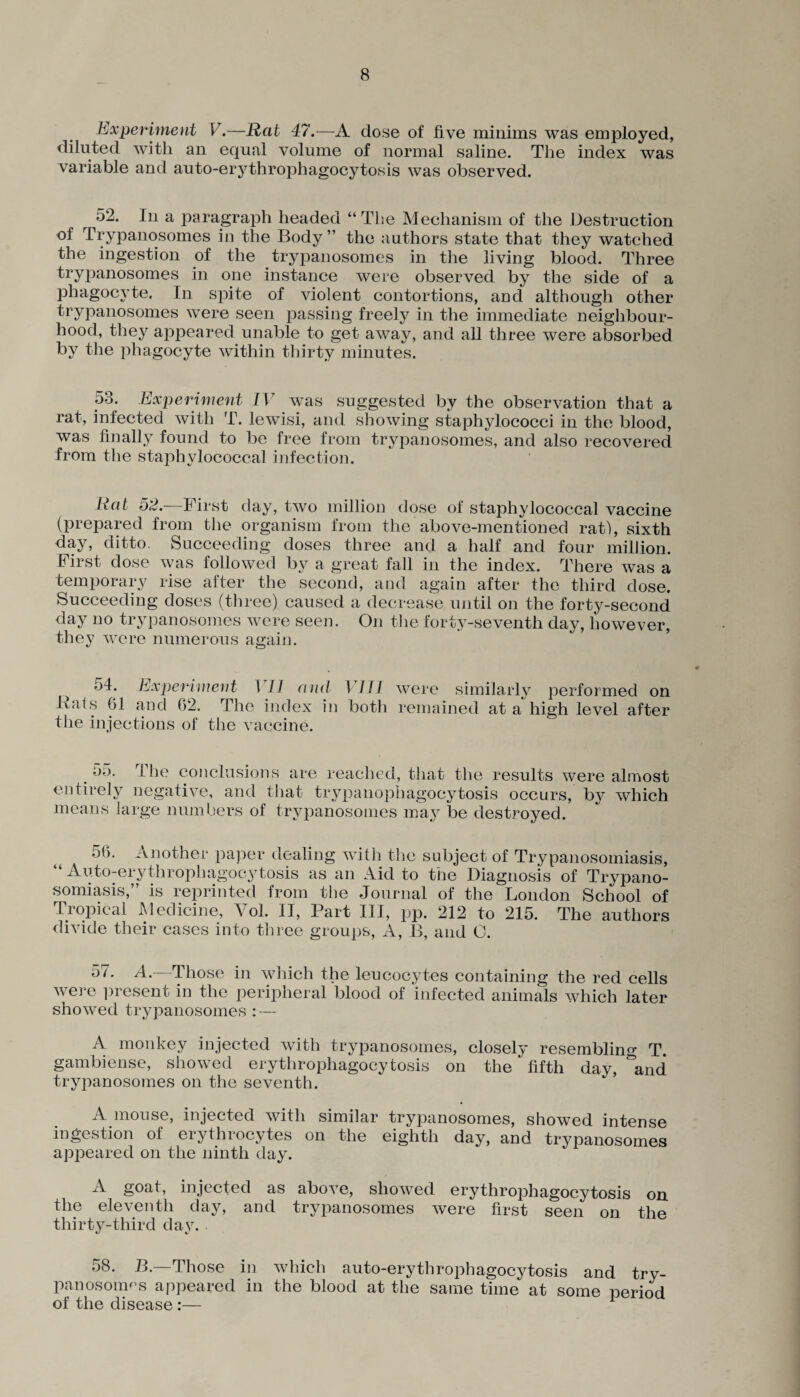 Experiment V.—Rat 47.—A dose of five minims was employed, diluted with an equal volume of normal saline. The index was variable and auto-erythrophagocytosis was observed. 52. In a paragraph headed “ The Mechanism of the Destruction of Trypanosomes in the Body ” the authors state that they watched the ingestion of the trypanosomes in the living blood. Three trypanosomes in one instance were observed by the side of a phagocyte. In spite of violent contortions, and although other trypanosomes were seen passing freely in the immediate neighbour¬ hood, they appeared unable to get away, and all three were absorbed by the phagocyte within thirty minutes. 53. Experiment IV was suggested by the observation that a rat, infected with T. lewisi, and showing staphylococci in the blood, was finally found to be free from trypanosomes, and also recovered from the staphylococcal infection. Hat 52.—First day, two million dose of staphylococcal vaccine (prepared from the organism from the above-mentioned rati, sixth day, ditto. Succeeding doses three and a half and four million. First dose was followed by a great fall in the index. There was a temporary rise after the second, and again after the third dose. Succeeding doses (three) caused a decrease until on the forty-second day no trypanosomes were seen. On the forty-seventh day, however, they were numerous again. t 54. Experiment 1 I I and I III were similarly performed on Bats 61 and 62. The index in both remained at a high level after the injections of the vaccine. o.). I he conclusions are reached, that the results were almost entirely negative, and that trypanophagocytosis occurs, b}^ which means large numbers of trypanosomes may be destroyed. 56. Another paper dealing with the subject of Trypanosomiasis, Auto-erythrophagocytosis as an Aid to the Diagnosis of Trypano¬ somiasis,” is reprinted from the Journal of the London School of Tropical Medicine, Yol. II, Part III, pp. 212 to 215. The authors divide their cases into three groups, A, B, and O. A.—Those in which the leucocytes containing the red cells were present in the peripheral blood of infected animals which later showed trypanosomes : — A monkey injected with trypanosomes, closely resembling T. gambiense, showed erythrophagocytosis on the fifth day, &and trypanosomes on the seventh. A mouse, injected with similar trypanosomes, showed intense ingestion of erythrocytes on the eighth day, and trypanosomes appeared on the ninth day. A goat, injected as above, showed erythrophagocytosis on the eleventh day, and trypanosomes were first seen on the thirty-third day. 58. B.—Those in which auto-erythrophagocytosis and try¬ panosomas appeared in the blood at the same time at some period of the disease:—