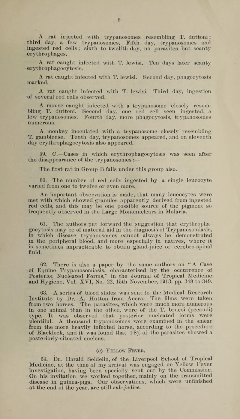 A rat injected with trypanosomes resembling T. duttoni; third day, a few trypanosomes. Fifth day, trypanosomes and ingested red cells; sixth to twelfth day, no parasites but scanty erythrophages. A rat caught infected with T. Jewish Ten days later scanty erythrophagocytosis. A rat caught infected with T. lewisi. Second day, phagocytosis marked. A rat caught infected with T. lewisi. Third day, ingestion of several red cells observed. A mouse caught infected with a trypanosome closely resem¬ bling T. duttoni. Second day, one red cell seen ingested, a few trypanosomes. Fourth day, more phagocytosis, trypanosomes numerous. A monkey inoculated with a trypanosome closely resembling T. gambiense. Tenth day, trypanosomes appeared, and on eleventh day erythrophagocytosis also appeared. 59. C.—Cases in which erythrophagocytosis was seen after the disappearance of the trypanosomes :— The first rat in Group B falls under this group also. 60. The number of red cells ingested by a single leucocyte varied from one to twelve or even more. An important observation is made, that many leucocytes were met with which showed granules apparently derived from ingested red cells, and this may be one possible source of the pigment so frequently observed in the Large Mononuclears in Malaria. 61. The authors put forward the suggestion that erythropha¬ gocytosis may be of material aid in the diagnosis of Trypanosomiasis, in which disease trypanosomes cannot always be demonstrated in the peripheral blood, and more especially in natives, where it is sometimes impracticable to obtain gland-juice or cerebro-spinal fluid. 62. There is also a paper by the same authors on “ A Case of Equine Trypanosomiasis, characterised by the occurrence of Posterior Nucleated Forms,” in the Journal of Tropical Medicine and Hygiene, Yol. XVI, No. 22, 15th November, 1913, pp. 348 to 349. 63. A series of blood slides was sent to the Medical Research Institute by Dr. A. Hutton from Accra. The films were taken from two horses. The parasites, which were much more numerous in one animal than in the other, were of the T. brucei (pecaudi) type. It was observed that posterior nucleated forms were plentiful. A thousand trypanosomes were examined in the smear from the more heavily infected horse, according to the procedure of Blackloek, and it wras found that 4*8n/o of the parasites showed a posteriorly-situated nucleus. (c) Yellow Fever. 64. Dr. Harald Seidelin, of the Liverpool School of Tropical Medicine, at the time of my arrival was engaged on Yellow Fever investigation, having been specially sent out by the Commission. On his invitation we worked together, mainly on the transmitted disease in guinea-pigs. Our observations, which were unfinished at the end of the year, are still sub-judice.