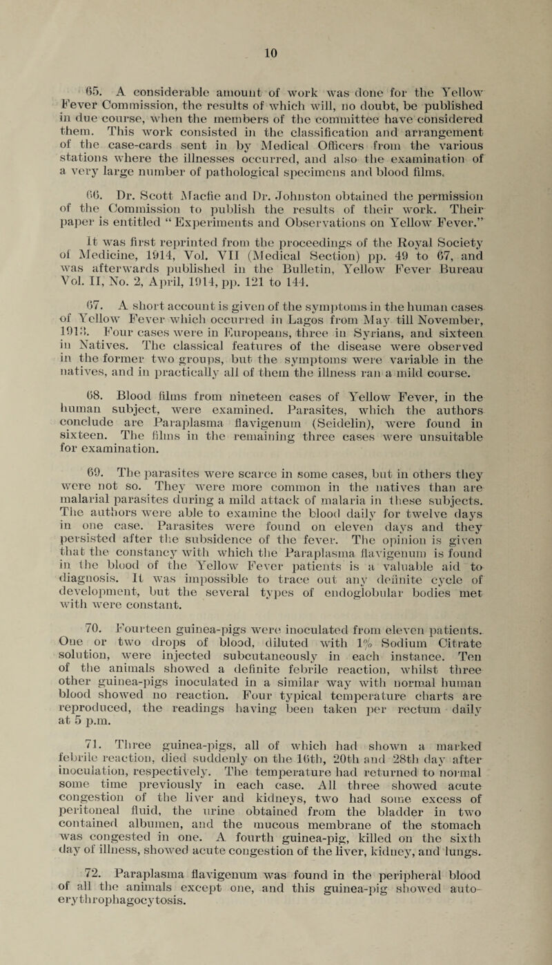 65. A considerable amount of work was done for the Yellow Fever Commission, the results of which will, no doubt, be published in due course, when the members of the committee have considered them. This work consisted in the classification and arrangement of the case-cards sent in bv Medical Officers from the various stations where the illnesses occurred, and also the examination of a very large number of pathological specimens and blood films, 66. Dr. Scott Macfie and Dr. Johnston obtained the permission of the Commission to publish the results of their work. Their paper is entitled “ Experiments and Observations on Yellow Fever.” It was first reprinted from the proceedings of the Royal Society of Medicine, 1914, Vol. VII (Medical Section) pp. 49 to 67, and was afterwards published in the Bulletin, Yellow Fever Bureau Yol. II, No. 2, April, 1914, pp. 121 to 144. 67. A short account is given of the symptoms in the human cases of Yellow Fever which occurred in Lagos from Ma}r till November, 191J. Four cases were in Europeans, three in Syrians, and sixteen in Natives. The classical features of the disease were observed in the former two groups, but the symptoms were variable in the natives, and in practically all of them the illness ran a mild course. 68. Blood films from nineteen cases of Yellow Fever, in the human subject, were examined. Parasites, which the authors conclude are Paraplasma flavigenum (Seidelin), were found in sixteen. The films in the remaining three cases were unsuitable for examination. 69. The parasites were scarce in some cases, but in others they were not so. They were more common in the natives than are malarial parasites during a mild attack of malaria in these subjects. The authors were able to examine the blood daily for twelve days in one case. Parasites were found on eleven days and they persisted after the subsidence of the fever. The opinion is given that the constancy with which the Paraplasma flavigenum is found in the blood of the Yellow Fever patients is a valuable aid to diagnosis. It was impossible to trace out any definite cycle of development, but the several types of endoglobular bodies met with were constant. 70. Fourteen guinea-pigs were inoculated from eleven patients. One or two drops of blood, diluted with 1 njo Sodium Citrate solution, were injected subcutaneously in each instance. Ten of the animals showed a definite febrile reaction, whilst three other guinea-pigs inoculated in a similar way with normal human blood showed no reaction. Four typical temperature charts are reproduced, the readings having been taken per rectum daily at 5 p.m. 71. Three guinea-pigs, all of which had shown a marked febrile reaction, died suddenly on the 16th, 20tli and 28th day after inoculation, respectively. The temperature had returned to normal some time previously in each case. All three showed acute congestion of the liver and kidneys, two had some excess of peritoneal fluid, the urine obtained from the bladder in two contained albumen, and the mucous membrane of the stomach was congested in one. A fourth guinea-pig, killed on the sixth day of illness, showed acute congestion of the liver, kidney, and lungs. 72. Paraplasma flavigenum was found in the peripheral blood of all the animals except one, and this guinea-pig showed auto- erythrophagocytosis.