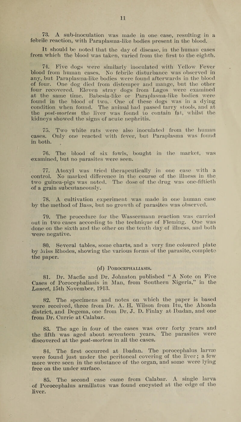 73. A sub-inoculation was made in one case, resulting in a febrile reaction, with Paraplasma-like bodies present in the blood. It should be noted that the day of disease, in the human cases from which the blood was taken, varied from the first to the eighth. 74. Five dogs were similarly inoculated with Yellow Fever blood from human cases. No febrile disturbance was observed in any, but Paraplasma-like bodies were found afterwards in the blood of four. One dog died from distemper and mange, but the other four recovered. Eleven stray dogs from Lagos were examined at the same time. Babesia-like or Paraplasma-like bodies were found in the blood of two. One of these dogs was in a dying condition when found. The animal had passed tarry stools, and at the post-mortem the liver was found to contain fat, whilst the kidneys showed the signs of acute nephritis. 75. Two white rats were also inoculated from the human cases. Only one reacted with fever, but Paraplasma was found in both. 76. The blood of six fowls, bought in the market, was •examined, but no parasites were seen. 77. Atoxyl was tried therapeutically in one case with a control. No marked difference in the course of the illness in the two guinea-pigs was noted. The dose of the drug was one-fiftieth of a grain subcutaneouslv. 78. A cultivation experiment was made in one human case by the method of Bass, but no growth of parasites was observed. 79. The procedure for the Wassermann reaction was carried out in two cases according to the technique of Fleming. One was done on the sixth and the other on the tenth day of illness, and both were negative. 80. Several tables, some charts, and a very fine coloured plate by Miss Rhodes, showing the various forms of the parasite, complete the paper. (cl) Porocephaliasis. 81. Dr. Maefie and Dr. Johnston published “A Note on Five Cases of Porocephaliasis in Man, from Southern Nigeria,” in the Lancet, 15th November, 1913. 82. The specimens and notes on which the paper is based were received, three from Dr. A. H. Wilson from Itu, the Ahoacla district, and Degema, one from Dr. J. D. Finlay at Ibadan, and one from Dr. Currie at Calabar. 83. The age in four of the cases was over forty years and the fifth was aged about seventeen years. The parasites were discovered at the post-mortem in all the cases. 84. The first occurred at Ibadan. The porocephalus larvae were found just under the peritoneal covering of the liver; a few more were seen in the substance of the organ, and some were lying free on the under surface. 85. The second case came from Calabar. A single larva of Porocephalus armillatus was found encysted at the edge of the liver.