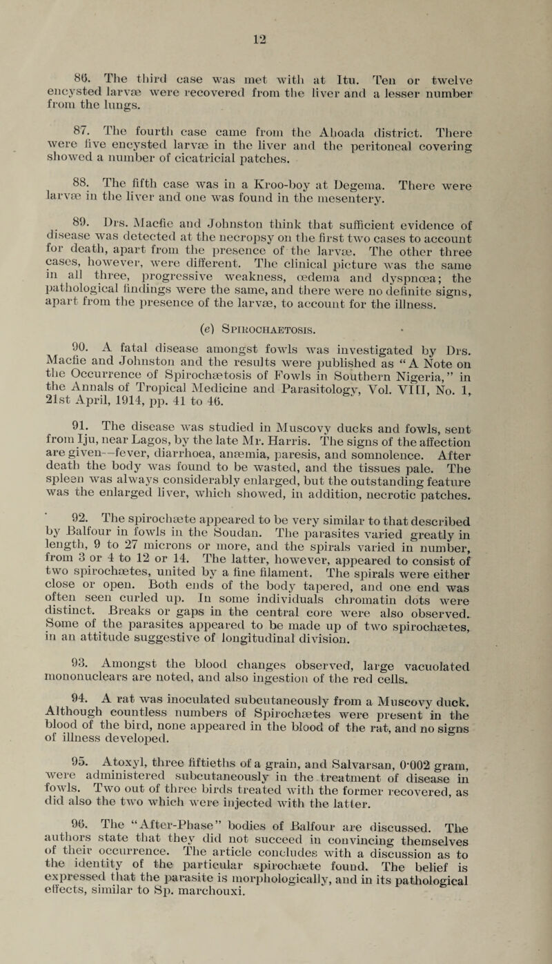8(5. The third case was met with at Itu. Ten or twelve encysted larvae were recovered from the liver and a lesser number from the lungs. 87. The fourth case came from the Ahoada district. There were live encysted larvae in the liver and the peritoneal covering showed a number of cicatricial patches. 88. The fifth case was in a Kroo-boy at Degema. There were larvae in the liver and one was found in the mesentery. 89. Drs. Macfie and Johnston think that sufficient evidence of disease was detected at the necropsy on the first two cases to account for death, apart from the presence of the larvae. The other three cases, however, were different. The clinical picture was the same in all three, progressive weakness, oedema and dyspnoea; the pathological findings were the same, and there were no definite signs, apart from the presence of the larvae, to account for the illness. (e) Spikochaetosis. 90. A fatal disease amongst fowls was investigated by Drs. Macfie and Johnston and the results were published as “A Note on the Occurrence of Spirochaetosis of Fowls in Southern Nigeria, ” in the Annals of Tropical Medicine and Parasitology, Yol. YI1I, No. 1, 21st April, 1914, pp. 41 to 46. 91. The disease was studied in Muscovy ducks and fowls, sent from Iju, near Lagos, by the late Mr. Harris. The signs of the affection are given—fever, diarrhoea, anaemia, paresis, and somnolence. After death the body was found to be wasted, and the tissues pale. The spleen was always considerably enlarged, but the outstanding feature was the enlarged liver, which showed, in addition, necrotic patches. 92. The spirochaete appeared to be very similar to that described bjr Balfour in fowls in the Soudan. The parasites varied greatly in length, 9 to 2/ microns or more, and the spirals varied in number, from 3 or 4 to 12 or 14. The latter, however, appeared to consist of two spirochaetes, united by a fine filament. The spirals were either close or open. Both ends of the body tapered, and one end was often seen curled up. In some individuals chromatin dots were distinct. Breaks or gaps in the central core were also observed. Some of the parasites appeared to be made up of two spirochaetes, in an attitude suggestive of longitudinal division. 93. Amongst the blood changes observed, large vacuolated mononuclears are noted, and also ingestion of the red cells. 94. A rat was inoculated subcutaneously from a Muscovy duck. Although countless numbers of Spirochaetes were present in the blood of the bird, none appeared in the blood of the rat, and no signs of illness developed. 95. Atoxyl, three fiftieths of a grain, and Salvarsan, 0002 gram, were administered subcutaneously in the treatment of disease in fowls. Two out of three birds treated with the former recovered, as did also the two which were injected with the latter. 96. The “After-Phase” bodies of Balfour are discussed. The authors state that they did not succeed in convincing themselves of their occurrence. The article concludes with a discussion as to the identity of the particular spirochaete found. The belief is expressed that the parasite is morphologically, and in its pathological effects, similar to Sp. marcliouxi.
