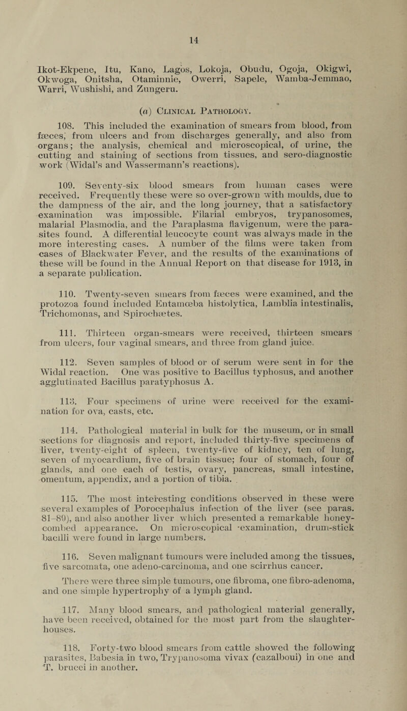 Ikot-Ekpene, Itu, Kano, Lagos, Lokoja, Obudn, Ogoja, Okigwi, Okwoga, Onitsha, Otaminnie, Owerri, Sapele, Wamba-Jemmao, Warri, Wushishi, and Znngeru. (a) Clinical Pathology. 108. This included the examination of smears from blood, from fmcesj from ulcers and from discharges generally, and also from organs; the analysis, chemical and microscopical, of urine, the cutting and staining of sections from tissues, and sero-diagnostic work (Widal’s and Wassermann’s reactions). 109. Seventy-six blood smears from human cases were received. Frequently these were so over-grown with moulds, due to the dampness of the air, and the long journey, that a satisfactory examination was impossible. Filarial embryos, trypanosomes, malarial Plasmodia, and the Paraplasma liavigenum, were the para¬ sites found. A differential leucocyte count was always made in the more interesting cases. A number of the films were taken from cases of Blackwater Fever, and the results of the examinations of these will be found in the Annual Report on that disease for 1913, in a separate publication. 110. Twenty-seven smears from faeces were examined, and the protozoa found included Entamoeba histolytica, Lamblia intestinalis, Trichomonas, and Spiroclnetes. 111. Thirteen organ-smears were received, thirteen smears from ulcers, four vaginal smears, and three from gland juice. 112. Seven samples of blood or of serum were sent in for the Widal reaction. One was positive to Bacillus typhosus, and another agglutinated Bacillus paratyphosus A. 113. Four specimens of urine were received for the exami¬ nation for ova, casts, etc. 114. Pathological material in bulk for the museum, or in small sections for diagnosis and report, included thirty-five specimens of liver, twenty-eight of spleen, twenty-five of kidney, ten of lung, seven of myocardium, five of brain tissue; four of stomach, four of glands, and one each of testis, ovary, pancreas, small intestine, omentum, appendix, and a portion of tibia. 115. The most interesting conditions observed in these were several examples of Porocephalus infection of the liver (see paras. 81-89), and also another liver which presented a remarkable honey¬ combed appearance. On microscopical -examination, drum-stick bacilli were found in large numbers. 116. Seven malignant tumours were included among the tissues, five sarcomata, one adeno-carcinoma, and one scirrhus cancer. There were three simple tumours, one fibroma, one fibro-adenoma, and one simple hypertrophy of a lymph gland. 117. Many blood smears, and pathological material generally, have been received, obtained for the most part from the slaughter¬ houses. 118. Forty-two blood smears from cattle showed the following parasites, Babesia in two, Trypanosoma vivax (cazalboui) in one and T. brucei in another.