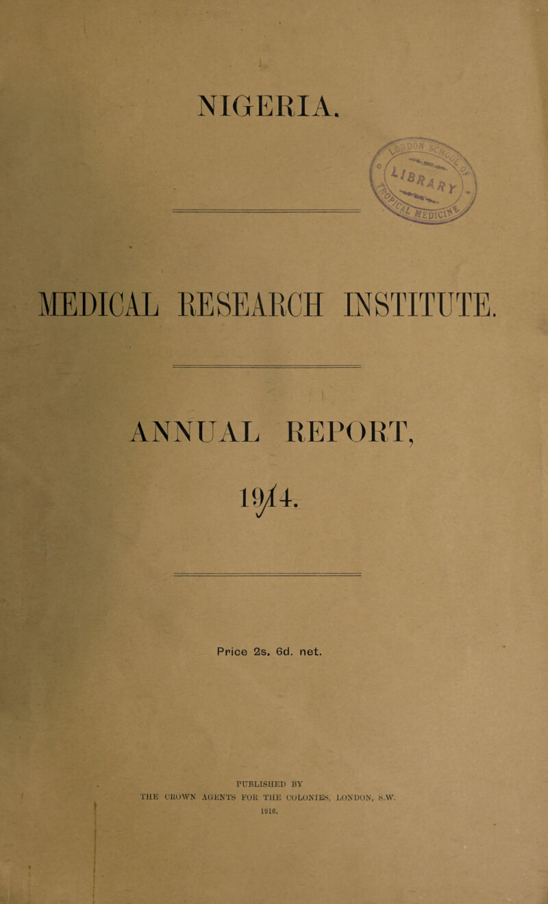 NIGERIA MEDICAL RESEARCH INSTITUTE. ANNUAL 5 Price 2s. 6d. net. t PUBLISHED BY THE CROWN AGENTS FOR THE CULONIES, LONDON, iS.W. 1916.