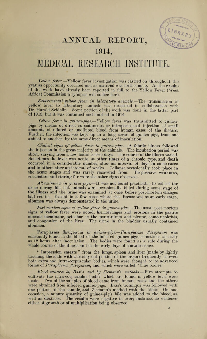 ANNUAL REPORT, 1914, MEDICAL RESEARCH INSTITUTE. Yellow fever.—Yellow fever investigation was carried on throughout the year as opportunity occurred and as material was forthcoming. As the results of this work have already been reported in full to the Yellow Fever (West Africa) Commission a synopsis will suffice here. Experimental yellow fever in laboratory animals.—The transmission of yellow fever to laboratory animals was described in collaboration witli Dr. Harald Seidelin. Some portion of the work was done in the latter part of 1913, but it was continued and finished in 1914. Yellow fever in guinea-pigs.—Yellow fever was transmitted to guinea- pigs by means of direct subcutaneous or intraperitoneal injection of small amounts of diluted or undiluted blood from human cases of the disease. Further, the infection was kept up in a long series of guinea-pigs, from one animal to another, by the same direct means of inoculation. Clinical signs of yellow fever in guinea-pigs.—A febrile illness followed the injection in the great majority of the animals. The incubation period was short, varying from a few hours to two days. The course of the illness varied. Sometimes the fever was acute, at other times of a chronic type, and death occurred in a considerable number, after an interval of days in some cases and in others after an interval of weeks. Collapse occasionally took place in the acute stages and was rarely recovered from. Progressive weakness, emaciation and staring fur were the other signs observed. Albuminuria in guinea-pigs.—It was not found practicable to collect the urine during life, but animals were occasionally killed during some stage of the illness and the urine was examined at once before post-mortem changes had set in. Except in a few cases where the disease was at an early stage, albumen was always demonstrated in the urine. Post-mortem signs of yelloiv fever in guinea-pigs.—The usual post-mortem signs of yellow fever were noted, haemorrhages and erosions in the gastric mucous membrane, petechiae in the pericardium and pleurae, acute nephritis, and congestion of the liver. The urine in the bladder usually contained albumen. Paraplasma flavigen um in guinea-pigs.—Paraplasma flavigenum was constantly found in the blood of the infected guinea-pigs, sometimes as early as 12 hours after inoculation. The bodies were found as a rule during the whole course of the illness and in the early days of convalescence. “ Impression smears ” from the lungs, spleen and liver (made by lightly touching the slide with a freshly cut portion of the organ) frequently showed both extra and intra-corpuscular bodies, which were thought to be advanced forms of Paraplasma flavigenum, and which were called “ blue bodies.” Blood cidtures by Bass’s and by Ziemanris methods.—Five attempts to cultivate the intra-corpuscular bodies which are found in yellow fever were made. Two of the samples of blood came from human cases and the others were obtained from infected guinea-pigs. Bass’s technique was followed with one portion of the sample, and Ziemann’s method with the other. On one occasion, a minute quantity of guinea-pig’s bile was added to the blood, as well as dextrose. The results were negative in every instance, no evidence either of growth or of multiplication being observed. A