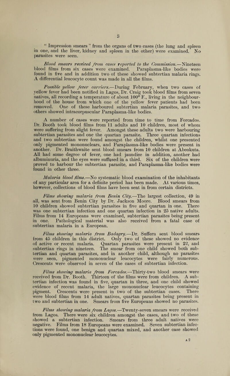 “ Impression smears ” from the organs of two cases (the lung and spleen in one, and the liver, kidnejr and spleen in the other) were examined. No parasites were seen. Blood smears received from cases reported to the Commission.—Nineteen blood films from six cases were examined. Paraplasma-like bodies were found in five and in addition two of these showed subtertian malaria rings. A differential leucocyte count was made in all the films. Possible yellow fever carriers.—During February, when two cases of yellow fever had been notified in Lagos, Dr. Craig took blood films from seven natives, all recording a temperature of about 100° F., living in the neighbour¬ hood of the house from which one of the yellow fever patients had been removed. One of these harboured subtertian malaria parasites, and two others showed intracorpuscular Paraplasma-like bodies. A number of cases were reported from time to time from Forcados. Dr. Booth took blood films from 11 adults and 10 children, most of whom were suffering from slight fever. Amongst these adults two were harbouring subtertian parasites and one the quartan parasite. Three quartan infections and two subtertian were found amongst the children, whilst one presented only pigmented mononuclears, and Paraplasma-like bodies were present in another. Dr. Braithwaite sent blood smears from 10 children at Abeokuta. All had some degree of fever, one had jaundice in addition, another had albuminuria, and the eyes were suffused in a third. Six of the children were proved to harbour the subtertian parasite, and Paraplasma-like bodies were found in other three. Malaria blood films.—No systematic blood examination of the inhabitants of any particular area for a definite period has been made. At various times, however, collections of blood films have been sent in from certain districts. Films showing malaria from Benin City.—The largest collection, 49 in all, was sent from Benin City by Dr. Jackson Moore. Blood smears from 10 children showed subtertian parasites in five and quartan in one. There was one subtertian infection and one quartan infection in 25 native adults. Films from 14 Europeans were examined, subtertian parasites being present in one. Pathological material was also received from a fatal case of subtertian malaria in a European. Films showing malaria from Badagry.—Dr. Suffern sent blood smears from 45 children in this district. Only two of these showed no evidence of active or recent malaria. Quartan parasites were present in 22, and subtertian rings in nineteen. The smear from one child showed both sub¬ tertian and quartan parasites, and in another child, although no parasites were seen, pigmented mononuclear leucocytes were fairly numerous. Crescents were observed in seven of the cases of subtertian infection. Films showing malaria from Forcados.—Thirty-two blood smears were received from Dr. Booth. Thirteen of the films were from children. A sub¬ tertian infection was found in five, quartan in three, and one child showed evidence of recent malaria, the large mononuclear leucocytes containing pigment. Crescents were present in two of the subtertian cases. There were blood films from 14 adult natives, quartan parasites being present in two and subtertian in one. Smears from five Europeans showed no parasites. Films showing malaria from Lagos.—Twenty-seven smears were received from Lagos. There were six children amongst the cases, and two of these showed a subtertian infection. Smears from three adult natives were negative. Films from 18 Europeans were examined. Seven subtertian infec¬ tions were found, one benign and quartan mixed, and another case showed only pigmented mononuclear leucocytes.