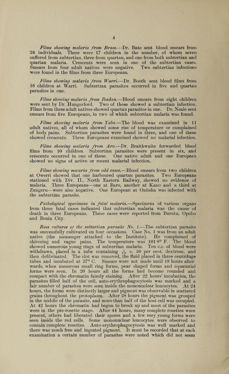 Films showing malaria from Brass.—Dr. Bate sent blood smears from 24 individuals. There were 17 children in the number, of whom seven suffered from subtertian, three from quartan, and one from both subtertian and quartan malaria. Crescents were seen in one of the subtertian cases. Smears from four adult natives were negative. Two subtertian infections were found in the films from three Europeans. Films showing malaria from Warri.—Dr. Booth sent blood films from 16 children at Warri. Subtertian parasites occurred in five and quartan parasites in one. Films shoiving malaria from Ibadan.—Blood smears from eight children were sent by Dr. Hungerford. Two of these showed a subtertian infection. Films from three adult natives showed quartan parasites in one. Dr. Neale sent smears from five Europeans, in two of which subtertian malaria was found. Films shoiving malaria from Yaba.—The blood was examined in 11 adult natives, all of whom showed some rise of temperature or complained of body pains. Subtertian parasites were found in three, and one of these showed crescents. Three Europeans examined showed no malarial infection. Films showing malaria from Aro.—Dr. Braithwaite forwarded blood films from 10 children. Subtertian parasites were present in six, and crescents occurred in one of these. One native adult and one European showed no signs of active or recent malarial infection. Films showing malaria from odd cases.—Blood smears from two children at Owerri showed that one harboured quartan parasites. Two Europeans stationed with Div. II., North Eastern Railway, showed no evidence of malaria. Three Europeans—one at Baro, another at Kano and a third at Zungeru—were also negative. One European at Onitsha was infected with the subtertian parasite. Pathological specimens in fatal malaria.—Specimens of various organs from three fatal cases indicated that subtertian malaria was the cause of death in three Europeans. These cases were reported from Burutu, Opobo and Benin City. Bass cultures of the subtertian parasite No. 1.—The subtertian parasite was successfully cultivated on four occasions. Case No. 1 was from an adult native (the messenger attached to the Institute). He complained of shivering and vague pains. The temperature was 101 8° F. The blood showed numerous young rings of subtertian malaria. Ten c.c. of blood were withdrawn, placed in a tube containing T]5- c. 50 per cent, dextrose, and then defibrinated. The clot was removed, the fluid placed in three centrifuge tubes and incubated at 37° C. Smears were not made until 18 hours after¬ wards, when numerous small ring forms, pear shaped forms and equatorial forms were seen. In 20 hours all the forms had become rounded and compact with the chromatin faintly staining. After 22 hours’ incubation, the parasites filled half of the cell, auto-erythrophagocytosis was marked and a fair number of parasites were seen inside the mononuclear leucocytes. At 24 hours, the forms were distinctly larger and pigment was observable in scattered grains throughout the protoplasm. After 28 hours the pigment was grouped in the middle of the parasite, and more than half of the host cell was occupied. At 42 hours the chromatin had begun to break up and most of the parasites were in the pre-rosette stage. After 44 hours, many complete rosettes were present, others had liberated their spores and a few very young forms were seen inside the red cells. Some mononuclear leucocytes were observed to contain complete rosettes. Auto-erythrophagocytosis was well marked and there was much free and ingested pigment. It must be recorded that at each examination a certain number of parasites were noted which did not seem