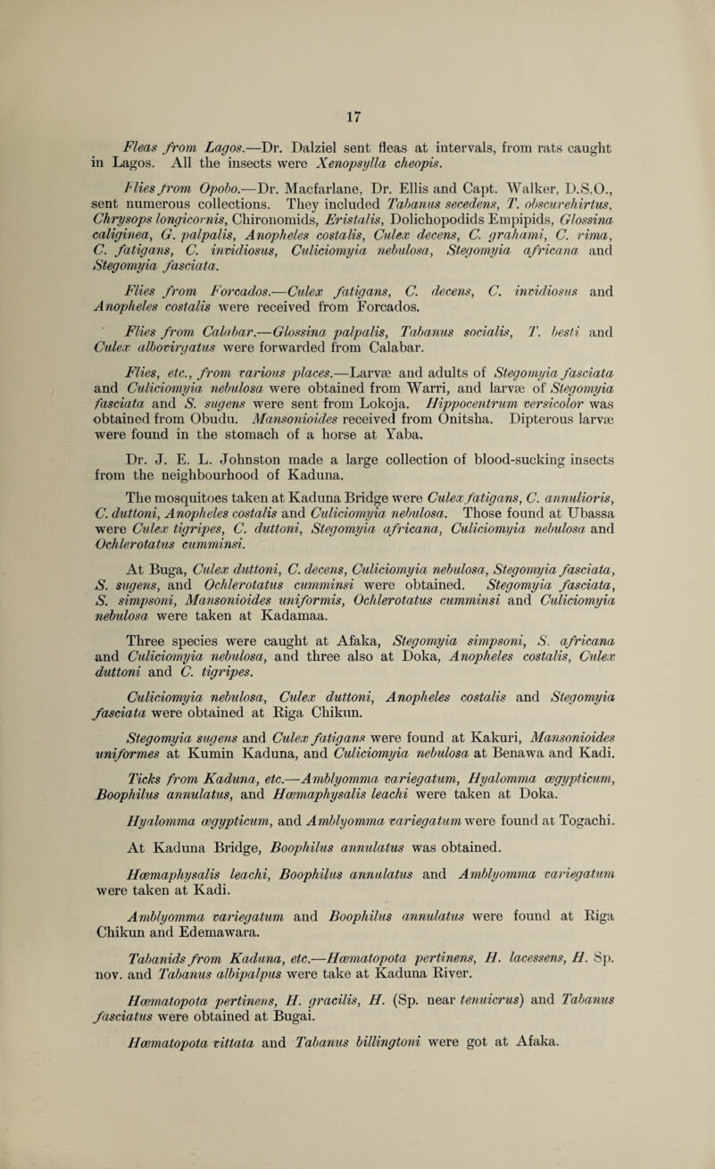 Fleas from Lagos.—Dr. Dalziel sent fleas at intervals, from rats caught in Lagos. All the insects were Xenopsylla cheopis. Flies from Opobo.—Dr. Macfarlane, Dr. Ellis and Capt. Walker, D.S.O., sent numerous collections. They included Tabanus secedens, T. obscurehirtus, Chrysops longicornis, Chironomids, Eristalis, Dolichopodids Empipids, Glossina caliginea, G. palpalis, Anopheles eostalis, Culex decens, C. grab ami, C. rima, C. fatigans, C. invidiosus, Culiciomyia nebulosa, Stegomyia africana and Stegomyia fasciata. Flies from Forcados.—Culex fatigans, C. decens, C. invidiosus and Anopheles eostalis were received from Forcados. Flies from Calabar.—Glossina palpalis, Tabanus socialis, T. besti and Culex albovirgatus were forwarded from Calabar. Flies, etc., from various places.—Larvae and adults of Stegomyia fasciata and Culiciomyia nebulosa were obtained from Warri, and larvae of Stegomyia fasciata and S. sugens were sent from Lokoja. Hippocentrum versicolor was obtained from Obudu. Mansonioides received from Onitsha. Dipterous larvae were found in the stomach of a horse at Yaba. Dr. J. E. L. Johnston made a large collection of blood-sucking insects from the neighbourhood of Kaduna. The mosquitoes taken at Kaduna Bridge were Culex fatigans, C. annulioris, C. duttoni, Anopheles eostalis and Culiciomyia nebulosa. Those found at Ubassa were Culex tigripes, C. duttoni, Stegomyia africana, Culiciomyia nebulosa and Ochlerotatus cumminsi. At Buga, Culex duttoni, C. decens, Culiciomyia nebulosa, Stegomyia fasciata, S. sugens, and Ochlerotatus cumminsi were obtained. Stegomyia fasciata, S. simpsoni, Mansonioides uniformis, Ochlerotatus cumminsi and Culiciomyia nebulosa were taken at Kadamaa. Three species were caught at Afaka, Stegomyia simpsoni, S. africana and Culiciomyia nebulosa, and three also at Doka, Anopheles eostalis, Cidex duttoni and C. tigripes. Culiciomyia nebulosa, Culex duttoni, Anopheles eostalis and Stegomyia fasciata were obtained at Biga Chikun. Stegomyia sugens and Culex fatigans were found at Kakuri, Mansonioides uniformes at Kumin Kaduna, and Culiciomyia nebulosa at Benawa and Kadi. Ticks from Kaduna, etc.—Amblyomma variegatum, Hyalomma cegypticum, Boophilus annulatus, and Hcemaphysatis leachi were taken at Doka. Hyalomma cegypticum, and Amblyomma variegatum were found at Togachi. At Kaduna Bridge, Boophilus annulatus was obtained. Hcemaphysalis leachi, Boophilus annulatus and Amblyomma variegatum were taken at Kadi. Amblyomma variegatum and Boophilus annulatus were found at Riga Chikun and Edemawara. Tabanids from Kaduna, etc.—Hcematopota pertinens, H. lacessens, H. Sp. nov. and Tabanus albipalpus were take at Kaduna River. Hcematopota pertinens, H. gracilis, H. (Sp. near tenuicrus) and Tabanus fasciatus were obtained at Bugai. Hcematopota vittata and Tabanus billingtoni were got at Afaka.
