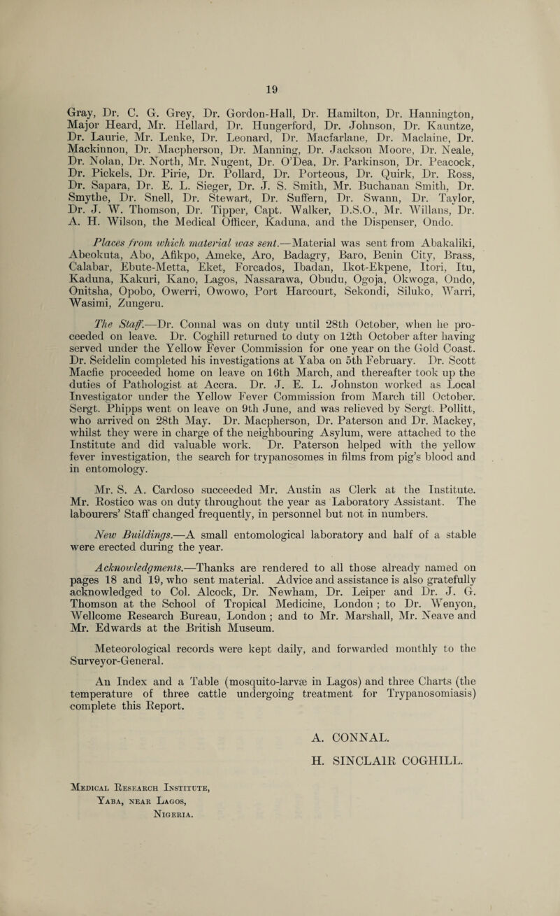 Gray, Dr. C. G. Grey, Dr. Gordon-Hall, Dr. Hamilton, Dr. Hannington, Major Heard, Mr. Hellard, Dr. Hungerford, Dr. Johnson, Dr. Kauntze, Dr. Laurie, Mr. Lenke, Dr. Leonard, Dr. Macfarlane, Dr. Maclaine, Dr. Mackinnon, Dr. Macpherson, Dr. Manning, Dr. Jackson Moore, Dr. Neale, Dr. Nolan, Dr. North, Mr. Nugent, Dr. O’Dea, Dr. Parkinson, Dr. Peacock, Dr. Pickels, Dr. Pirie, Dr. Pollard, Dr. Porteous, Dr. Quirk, Dr. Ross, Dr. Sapara, Dr. E. L. Sieger, Dr. J. S. Smith, Mr. Buchanan Smith, Dr. Smytlie, Dr. Snell, Dr. Stewart, Dr. Suffern, Dr. Swann, Dr. Taylor, Dr. J. W. Thomson, Dr. Tipper, Capt. Walker, D.S.O., Mr. Willans, Dr. A. H. Wilson, the Medical Officer, Kaduna, and the Dispenser, Ondo. Places from which, material was sent.—Material was sent from Abakaliki, Abeokuta, Abo, Afikpo, Am eke, Aro, Badagry, Baro, Benin City, Brass, Calabar, Ebute-Metta, Eket, Forcados, Ibadan, Ikot-Ekpene, Itori, Itu, Kaduna, Kakuri, Kano, Lagos, Nassarawa, Obudu, Ogoja, Okwoga, Ondo, Onitska, Opobo, Owerri, Owowo, Port Harcourt, Sekondi, Siluko, Warri, Wasimi, Zungeru. The Staff.—Dr. Connal was on duty until 28th October, when he pro¬ ceeded on leave. Dr. Coghill returned to duty on 12th October after having served under the Yellow Fever Commission for one year on the Gold Coast. Dr. Seidelin completed his investigations at Yaba on 5th February. Dr. Scott Macfie proceeded home on leave on 16th March, and thereafter took up the duties of Pathologist at Accra. Dr. J. E. L. Johnston worked as Local Investigator under the Yellow Fever Commission from March till October. Sergt. Phipps went on leave on 9th June, and was relieved by Sergt. Pollitt, who arrived on 28th May. Dr. Macpherson, Dr. Paterson and Dr. Mackey, whilst they were in charge of the neighbouring Asylum, were attached to the Institute and did valuable work. Dr. Paterson helped with the yellow fever investigation, the search for trypanosomes in films from pig’s blood and in entomology. Mr. S. A. Cardoso succeeded Mr. Austin as Clerk at the Institute. Mr. Rostico was on duty throughout the year as Laboratory Assistant. The labourers’ Staff changed frequently, in personnel but not in numbers. New Buildings.—A small entomological laboratory and half of a stable were erected during the year. Acknowledgments.—Thanks are rendered to all those already named on pages 18 and 19, who sent material. Advice and assistance is also gratefully acknowledged to Col. Alcock, Dr. Newham, Dr. Leiper and Dr. J. G. Thomson at the School of Tropical Medicine, London ; to Dr. Wenyon, Wellcome Research Bureau, London ; and to Mr. Marshall, Mr. Neave and Mr. Edwards at the British Museum. Meteorological records were kept daily, and forwarded monthly to the Surveyor-General. An Index and a Table (mosquito-larvm in Lagos) and three Charts (the temperature of three cattle undergoing treatment for Trypanosomiasis) complete this Report. A. CONNAL. H. SINCLAIR COGHILL. Medical Research Institute, Yaba, near Lagos, Nigeria.
