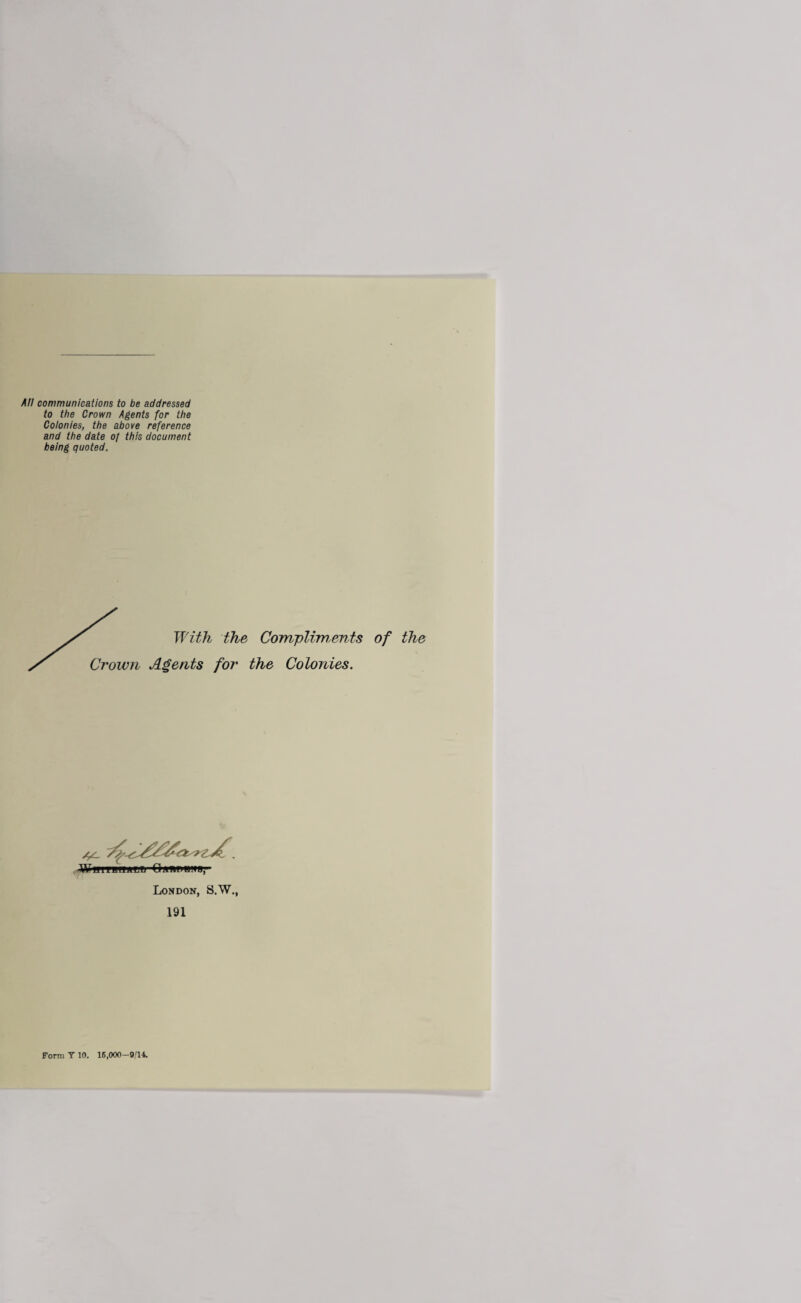 All communications to be addressed to the Crown Agents for the Colonies, the above reference and the date of this document being quoted. With the Compliments of the Crown Agents for the Colonies. •WiiiTBwmjn QawBffg’- London, S.W., 191 Form T 10. 16,000-9/14.