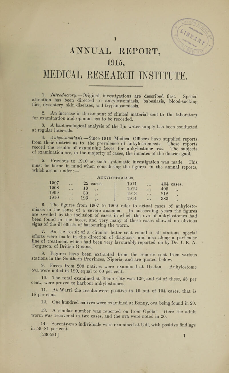 ANNUAL REPORT, 1915, </* MEDICAL RESEARCH INSTITUTE. 1. Introductory.—Original investigations are described first. Special attention has been directed to ankylostomiasis, babesiasis, blood-sucking flies, dysentery, skin diseases, and trypanosomiasis. 2. An increase in the amount of clinical material sent to the laboratory for examination and opinion has to be recorded. 3. A bacteriological analysis of the Iju water-supply has been conducted at regular intervals. 4. Ankylostomiasis.—Since 1910 Medical Officers have supplied reports trom their district as to the prevalence of ankylostomiasis. These reports record the results of examining heces for ankylostome ova. The subjects of examination are, in the majority of cases, the inmates of the district gaol. 5. Previous to. 1910 no such systematic investigation was made. This must be borne in mind when considering the figures in the annual reports, which are as under :— Ankylostomiasis. 6. 1907 22 cases. 1911 404 cases. 1908 19 >> 1912 405 ,, 1909 30 >> 1913 212 1910 123 n 1914 383 „ The figures from 1907 to 1909 refer to actual cases of ank - wj. n, oviuc anaemia. xii ouxuecuiug lilt! Ilgllies are swelled by the inclusion of cases in which the ova of ankylostomes had been found in the fseces, and very many of these cases showed no obvious signs of the ill effects of harbouring the worm. 7. As the result of a circular letter sent round to all stations special efforts were made in the direction of diagnosis, and also along a particular line of treatment which had been very favourably reported on by Dr. J. E. A. Ferguson, of British Guiana. 8. Figures have been extracted from the reports sent from various stations in the Southern Provinces, Nigeria, and are quoted below. 9. Faeces from 200 natives were examined at Ibadan. Ankylostome ova were noted in 120, equal to 60 per cent. 10. Ihe total examined at Benin City was 139, and 60 of these, 43 per cent., wmre proved to harbour ankylostomes. 11. At Warri the results were positive in 19 out of 104 cases, that is 18 per cent. 12. One hundred natives were examined at Bonny, ova being found in 20. 13. A similar number was reported on from Opobo. Here the adult worm was recovered in two cases, and the ova were noted in 20. 14. Seventy-two individuals were examined at Udi, with positive findings in 59, 81 per cent. [260521] 1